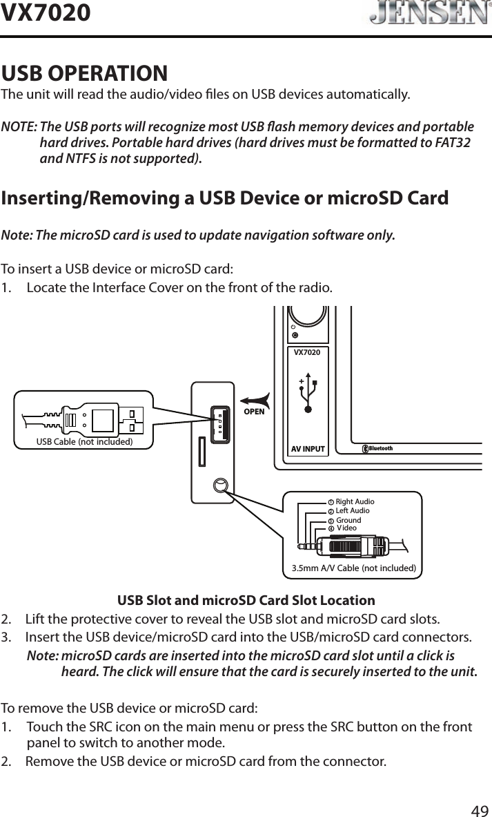 49VX7020USB OPERATIONThe unit will read the audio/video les on USB devices automatically.NOTE:  The USB ports will recognize most USB ash memory devices and portable hard drives. Portable hard drives (hard drives must be formatted to FAT32 and NTFS is not supported).Inserting/Removing a USB Device or microSD CardNote: The microSD card is used to update navigation software only.To insert a USB device or microSD card:1.  Locate the Interface Cover on the front of the radio.VX7020AV INPUTBluetoothOPEN3.5mm A/V Cable (not included)V ideoLeft AudioRight AudioGround1234USB Cable (not included)USB Slot and microSD Card Slot Location2.  Lift the protective cover to reveal the USB slot and microSD card slots.3.   Insert the USB device/microSD card into the USB/microSD card connectors. Note:  microSD cards are inserted into the microSD card slot until a click is heard. The click will ensure that the card is securely inserted to the unit.To remove the USB device or microSD card:1.   Touch the SRC icon on the main menu or press the SRC button on the front panel to switch to another mode.2.  Remove the USB device or microSD card from the connector.