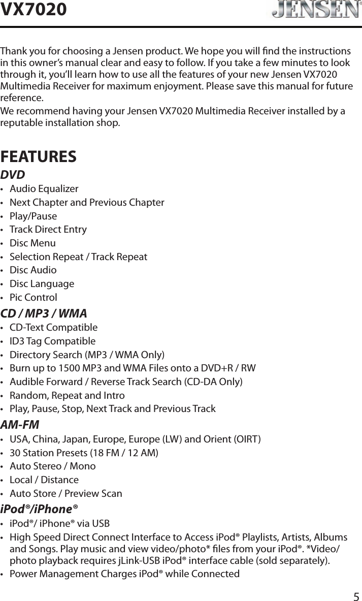 5VX7020Thank you for choosing a Jensen product. We hope you will nd the instructions in this owner&rsquo;s manual clear and easy to follow. If you take a few minutes to look through it, you&rsquo;ll learn how to use all the features of your new Jensen VX7020 Multimedia Receiver for maximum enjoyment. Please save this manual for future reference.We recommend having your Jensen VX7020 Multimedia Receiver installed by a reputable installation shop.FEATURESDVD&bull; Audio Equalizer&bull; Next Chapter and Previous Chapter &bull; Play/Pause&bull; Track Direct Entry&bull; Disc Menu&bull; Selection Repeat / Track Repeat&bull; Disc Audio&bull; Disc Language &bull; Pic ControlCD / MP3 / WMA&bull; CD-Text Compatible&bull; ID3 Tag Compatible&bull; Directory Search (MP3 / WMA Only)&bull; Burn up to 1500 MP3 and WMA Files onto a DVD+R / RW&bull; Audible Forward / Reverse Track Search (CD-DA Only)&bull; Random, Repeat and Intro&bull; Play, Pause, Stop, Next Track and Previous TrackAM-FM&bull; USA, China, Japan, Europe, Europe (LW) and Orient (OIRT)&bull; 30 Station Presets (18 FM / 12 AM)&bull; Auto Stereo / Mono&bull; Local / Distance&bull; Auto Store / Preview ScaniPod&reg;/iPhone&reg;&bull; iPod&reg;/ iPhone&reg; via USB&bull; High Speed Direct Connect Interface to Access iPod&reg; Playlists, Artists, Albums and Songs. Play music and view video/photo* les from your iPod&reg;. *Video/photo playback requires jLink-USB iPod&reg; interface cable (sold separately).&bull; Power Management Charges iPod&reg; while Connected