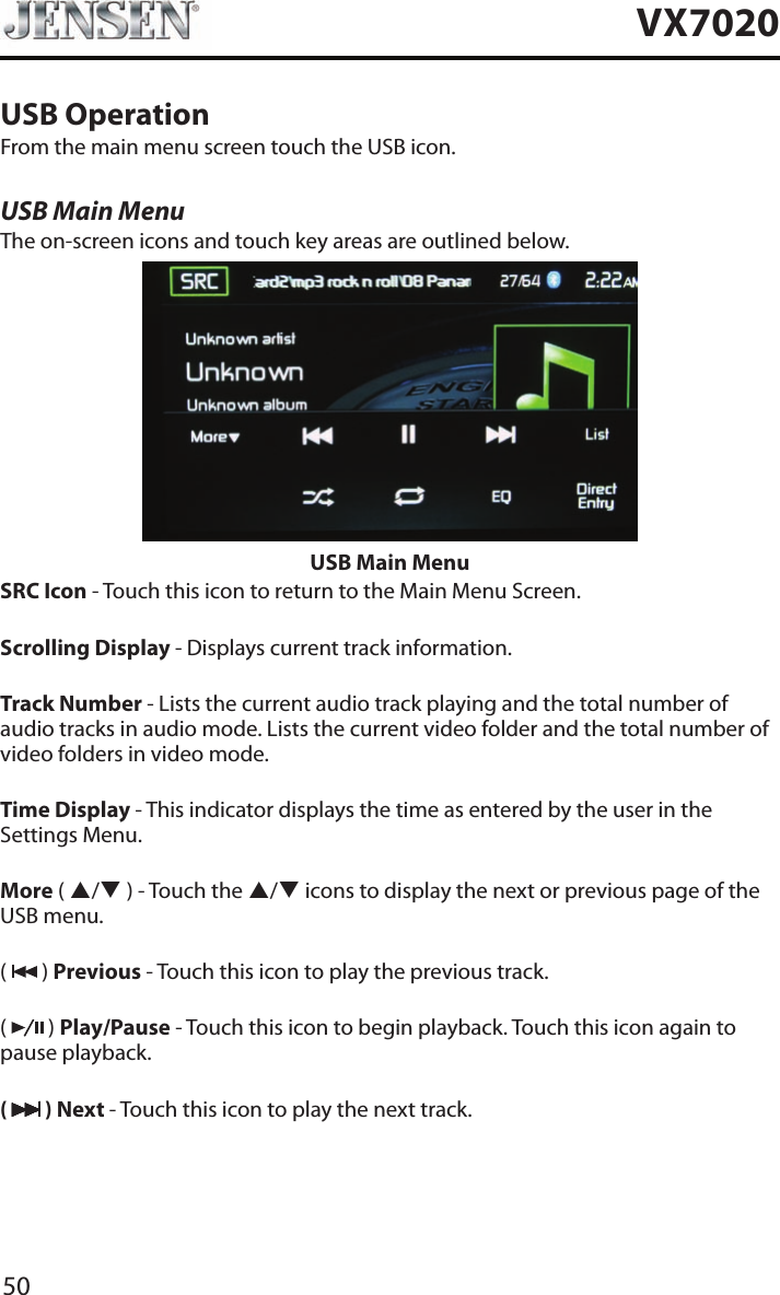 50VX7020USB OperationFrom the main menu screen touch the USB icon.USB Main MenuThe on-screen icons and touch key areas are outlined below.USB Main MenuSRC Icon - Touch this icon to return to the Main Menu Screen.Scrolling Display - Displays current track information.Track Number - Lists the current audio track playing and the total number of audio tracks in audio mode. Lists the current video folder and the total number of video folders in video mode.Time Display - This indicator displays the time as entered by the user in the Settings Menu.More ( p/q ) - Touch the p/q icons to display the next or previous page of the USB menu.(   ) Previous - Touch this icon to play the previous track.(   ) Play/Pause - Touch this icon to begin playback. Touch this icon again to pause playback.(   ) Next - Touch this icon to play the next track.