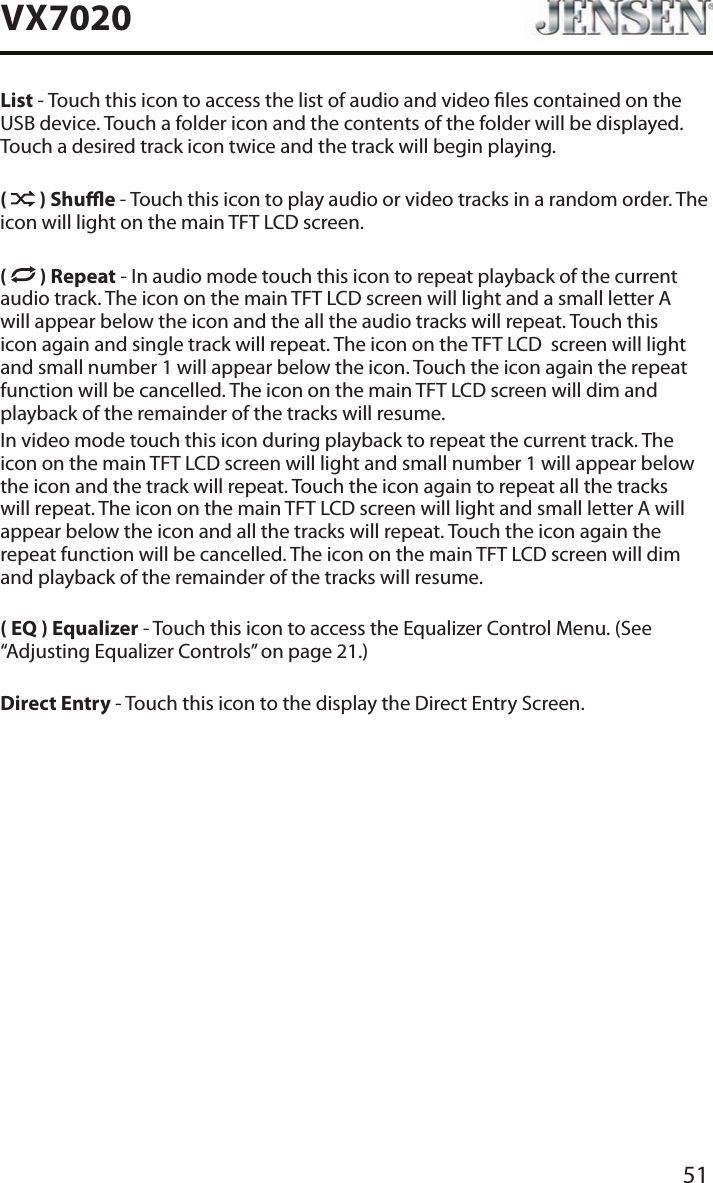 51VX7020List - Touch this icon to access the list of audio and video les contained on the USB device. Touch a folder icon and the contents of the folder will be displayed. Touch a desired track icon twice and the track will begin playing.(   ) Shue - Touch this icon to play audio or video tracks in a random order. The icon will light on the main TFT LCD screen.(   ) Repeat - In audio mode touch this icon to repeat playback of the current audio track. The icon on the main TFT LCD screen will light and a small letter A will appear below the icon and the all the audio tracks will repeat. Touch this icon again and single track will repeat. The icon on the TFT LCD  screen will light and small number 1 will appear below the icon. Touch the icon again the repeat function will be cancelled. The icon on the main TFT LCD screen will dim and playback of the remainder of the tracks will resume.In video mode touch this icon during playback to repeat the current track. The icon on the main TFT LCD screen will light and small number 1 will appear below the icon and the track will repeat. Touch the icon again to repeat all the tracks will repeat. The icon on the main TFT LCD screen will light and small letter A will appear below the icon and all the tracks will repeat. Touch the icon again the repeat function will be cancelled. The icon on the main TFT LCD screen will dim and playback of the remainder of the tracks will resume.( EQ ) Equalizer - Touch this icon to access the Equalizer Control Menu. (See &ldquo;Adjusting Equalizer Controls&rdquo; on page 21.)Direct Entry - Touch this icon to the display the Direct Entry Screen.