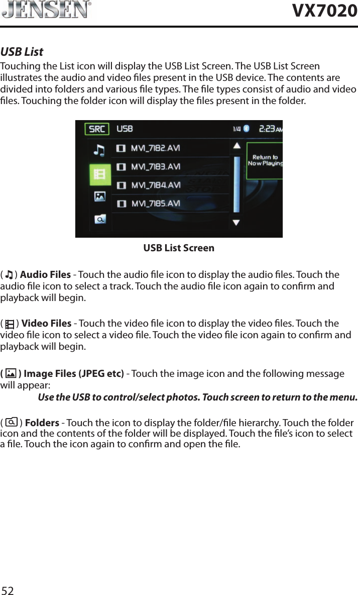 52VX7020USB ListTouching the List icon will display the USB List Screen. The USB List Screen illustrates the audio and video les present in the USB device. The contents are divided into folders and various le types. The le types consist of audio and video les. Touching the folder icon will display the les present in the folder.USB List Screen(   ) Audio Files - Touch the audio le icon to display the audio les. Touch the audio le icon to select a track. Touch the audio le icon again to conrm and playback will begin.(   ) Video Files - Touch the video le icon to display the video les. Touch the video le icon to select a video le. Touch the video le icon again to conrm and playback will begin.(   ) Image Files (JPEG etc) - Touch the image icon and the following message will appear:  Use the USB to control/select photos. Touch screen to return to the menu. (   ) Folders - Touch the icon to display the folder/le hierarchy. Touch the folder icon and the contents of the folder will be displayed. Touch the le&rsquo;s icon to select a le. Touch the icon again to conrm and open the le.