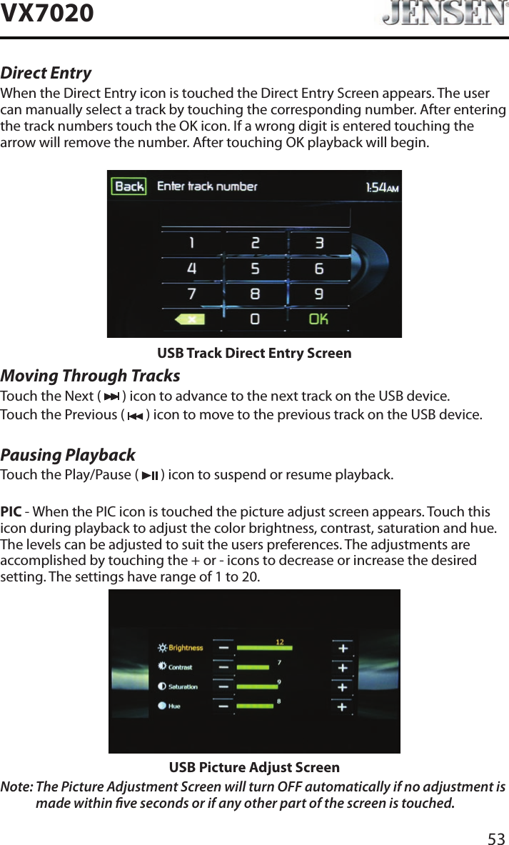53VX7020Direct EntryWhen the Direct Entry icon is touched the Direct Entry Screen appears. The user can manually select a track by touching the corresponding number. After entering the track numbers touch the OK icon. If a wrong digit is entered touching the arrow will remove the number. After touching OK playback will begin.USB Track Direct Entry ScreenMoving Through TracksTouch the Next (   ) icon to advance to the next track on the USB device.Touch the Previous (   ) icon to move to the previous track on the USB device.Pausing PlaybackTouch the Play/Pause (   ) icon to suspend or resume playback.PIC - When the PIC icon is touched the picture adjust screen appears. Touch this icon during playback to adjust the color brightness, contrast, saturation and hue. The levels can be adjusted to suit the users preferences. The adjustments are accomplished by touching the + or - icons to decrease or increase the desired setting. The settings have range of 1 to 20. USB Picture Adjust ScreenNote:  The Picture Adjustment Screen will turn OFF automatically if no adjustment is made within ve seconds or if any other part of the screen is touched.