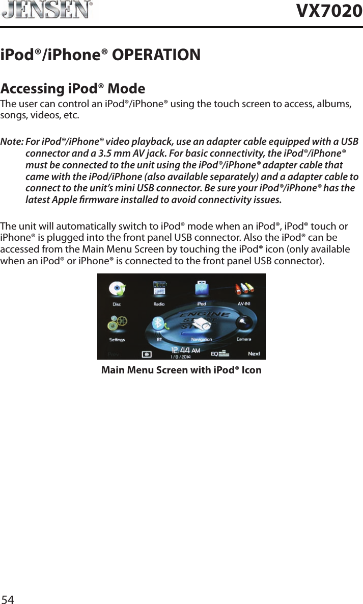 54VX7020iPod&reg;/iPhone&reg; OPERATIONAccessing iPod&reg; ModeThe user can control an iPod&reg;/iPhone&reg; using the touch screen to access, albums, songs, videos, etc.Note:  For iPod&reg;/iPhone&reg; video playback, use an adapter cable equipped with a USB connector and a 3.5 mm AV jack. For basic connectivity, the iPod&reg;/iPhone&reg; must be connected to the unit using the iPod&reg;/iPhone&reg; adapter cable that came with the iPod/iPhone (also available separately) and a adapter cable to connect to the unit&rsquo;s mini USB connector. Be sure your iPod&reg;/iPhone&reg; has the latest Apple rmware installed to avoid connectivity issues.The unit will automatically switch to iPod&reg; mode when an iPod&reg;, iPod&reg; touch or iPhone&reg; is plugged into the front panel USB connector. Also the iPod&reg; can be accessed from the Main Menu Screen by touching the iPod&reg; icon (only available when an iPod&reg; or iPhone&reg; is connected to the front panel USB connector).Main Menu Screen with iPod&reg; Icon