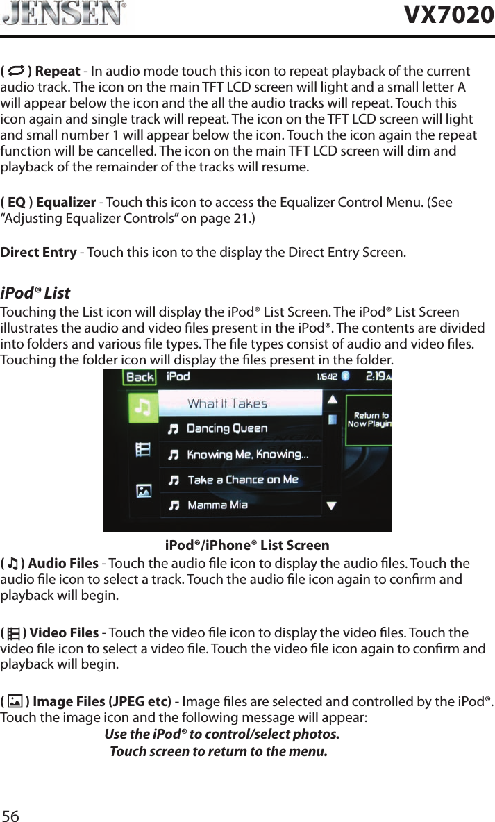 56VX7020(   ) Repeat - In audio mode touch this icon to repeat playback of the current audio track. The icon on the main TFT LCD screen will light and a small letter A will appear below the icon and the all the audio tracks will repeat. Touch this icon again and single track will repeat. The icon on the TFT LCD screen will light and small number 1 will appear below the icon. Touch the icon again the repeat function will be cancelled. The icon on the main TFT LCD screen will dim and playback of the remainder of the tracks will resume.( EQ ) Equalizer - Touch this icon to access the Equalizer Control Menu. (See &ldquo;Adjusting Equalizer Controls&rdquo; on page 21.)Direct Entry - Touch this icon to the display the Direct Entry Screen.iPod&reg; ListTouching the List icon will display the iPod&reg; List Screen. The iPod&reg; List Screen illustrates the audio and video les present in the iPod&reg;. The contents are divided into folders and various le types. The le types consist of audio and video les. Touching the folder icon will display the les present in the folder. iPod&reg;/iPhone&reg; List Screen(   ) Audio Files - Touch the audio le icon to display the audio les. Touch the audio le icon to select a track. Touch the audio le icon again to conrm and playback will begin.(   ) Video Files - Touch the video le icon to display the video les. Touch the video le icon to select a video le. Touch the video le icon again to conrm and playback will begin.(   ) Image Files (JPEG etc) - Image les are selected and controlled by the iPod&reg;. Touch the image icon and the following message will appear:   Use the iPod&reg; to control/select photos.      Touch screen to return to the menu. 
