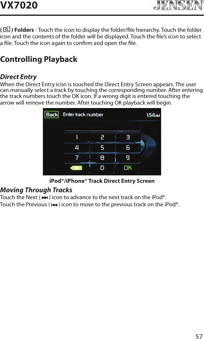 57VX7020(   ) Folders - Touch the icon to display the folder/le hierarchy. Touch the folder icon and the contents of the folder will be displayed. Touch the le&rsquo;s icon to select a le. Touch the icon again to conrm and open the le.Controlling PlaybackDirect EntryWhen the Direct Entry icon is touched the Direct Entry Screen appears. The user can manually select a track by touching the corresponding number. After entering the track numbers touch the OK icon. If a wrong digit is entered touching the arrow will remove the number. After touching OK playback will begin.iPod&reg;/iPhone&reg; Track Direct Entry ScreenMoving Through TracksTouch the Next (   ) icon to advance to the next track on the iPod&reg;.Touch the Previous (   ) icon to move to the previous track on the iPod&reg;.