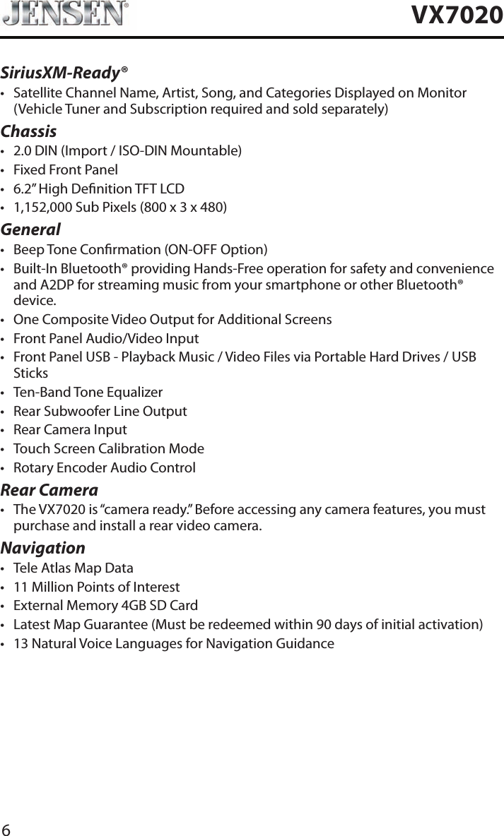 6VX7020SiriusXM-Ready&reg;&bull; Satellite Channel Name, Artist, Song, and Categories Displayed on Monitor (Vehicle Tuner and Subscription required and sold separately)Chassis&bull; 2.0 DIN (Import / ISO-DIN Mountable)&bull; Fixed Front Panel&bull; 6.2&rdquo; High Denition TFT LCD&bull; 1,152,000 Sub Pixels (800 x 3 x 480)General&bull; Beep Tone Conrmation (ON-OFF Option)&bull; Built-In Bluetooth&reg; providing Hands-Free operation for safety and convenience and A2DP for streaming music from your smartphone or other Bluetooth&reg; device. &bull; One Composite Video Output for Additional Screens&bull; Front Panel Audio/Video Input&bull; Front Panel USB - Playback Music / Video Files via Portable Hard Drives / USB Sticks&bull; Ten-Band Tone Equalizer&bull; Rear Subwoofer Line Output&bull; Rear Camera Input&bull; Touch Screen Calibration Mode&bull; Rotary Encoder Audio ControlRear Camera&bull; The VX7020 is &ldquo;camera ready.&rdquo; Before accessing any camera features, you must purchase and install a rear video camera.Navigation&bull; Tele Atlas Map Data&bull; 11 Million Points of Interest&bull; External Memory 4GB SD Card&bull; Latest Map Guarantee (Must be redeemed within 90 days of initial activation)&bull; 13 Natural Voice Languages for Navigation Guidance