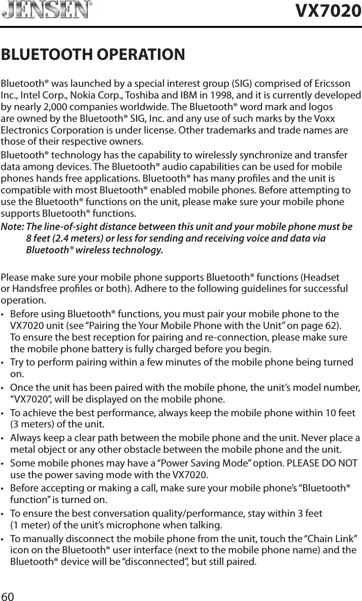 60VX7020BLUETOOTH OPERATIONBluetooth&reg; was launched by a special interest group (SIG) comprised of Ericsson Inc., Intel Corp., Nokia Corp., Toshiba and IBM in 1998, and it is currently developed by nearly 2,000 companies worldwide. The Bluetooth&reg; word mark and logos are owned by the Bluetooth&reg; SIG, Inc. and any use of such marks by the Voxx Electronics Corporation is under license. Other trademarks and trade names are those of their respective owners.Bluetooth&reg; technology has the capability to wirelessly synchronize and transfer data among devices. The Bluetooth&reg; audio capabilities can be used for mobile phones hands free applications. Bluetooth&reg; has many proles and the unit is compatible with most Bluetooth&reg; enabled mobile phones. Before attempting to use the Bluetooth&reg; functions on the unit, please make sure your mobile phone supports Bluetooth&reg; functions.Note:  The line-of-sight distance between this unit and your mobile phone must be 8 feet (2.4 meters) or less for sending and receiving voice and data via Bluetooth&reg; wireless technology.Please make sure your mobile phone supports Bluetooth&reg; functions (Headset or Handsfree proles or both). Adhere to the following guidelines for successful operation.&bull; Before using Bluetooth&reg; functions, you must pair your mobile phone to the VX7020 unit (see &ldquo;Pairing the Your Mobile Phone with the Unit&rdquo; on page 62). To ensure the best reception for pairing and re-connection, please make sure the mobile phone battery is fully charged before you begin.&bull; Try to perform pairing within a few minutes of the mobile phone being turned on.&bull; Once the unit has been paired with the mobile phone, the unit&rsquo;s model number, &ldquo;VX7020&rdquo;, will be displayed on the mobile phone.&bull; To achieve the best performance, always keep the mobile phone within 10 feet (3 meters) of the unit.&bull; Always keep a clear path between the mobile phone and the unit. Never place a metal object or any other obstacle between the mobile phone and the unit. &bull; Some mobile phones may have a &ldquo;Power Saving Mode&rdquo; option. PLEASE DO NOT use the power saving mode with the VX7020.&bull; Before accepting or making a call, make sure your mobile phone&rsquo;s &ldquo;Bluetooth&reg; function&rdquo; is turned on.&bull; To ensure the best conversation quality/performance, stay within 3 feet (1 meter) of the unit&rsquo;s microphone when talking.&bull; To manually disconnect the mobile phone from the unit, touch the &ldquo;Chain Link&rdquo; icon on the Bluetooth&reg; user interface (next to the mobile phone name) and the Bluetooth&reg; device will be &ldquo;disconnected&rdquo;, but still paired.