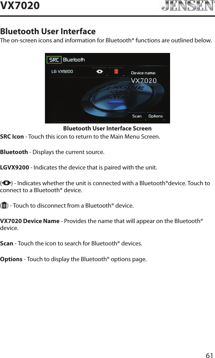 61VX7020Bluetooth User InterfaceThe on-screen icons and information for Bluetooth&reg; functions are outlined below.Bluetooth User Interface ScreenSRC Icon - Touch this icon to return to the Main Menu Screen.  Bluetooth - Displays the current source. LGVX9200  - Indicates the device that is paired with the unit.  ( ) - Indicates whether the unit is connected with a Bluetooth&reg;device. Touch to connect to a Bluetooth&reg; device.( ) - Touch to disconnect from a Bluetooth&reg; device. VX7020 Device Name - Provides the name that will appear on the Bluetooth&reg; device. Scan - Touch the icon to search for Bluetooth&reg; devices. Options - Touch to display the Bluetooth&reg; options page.