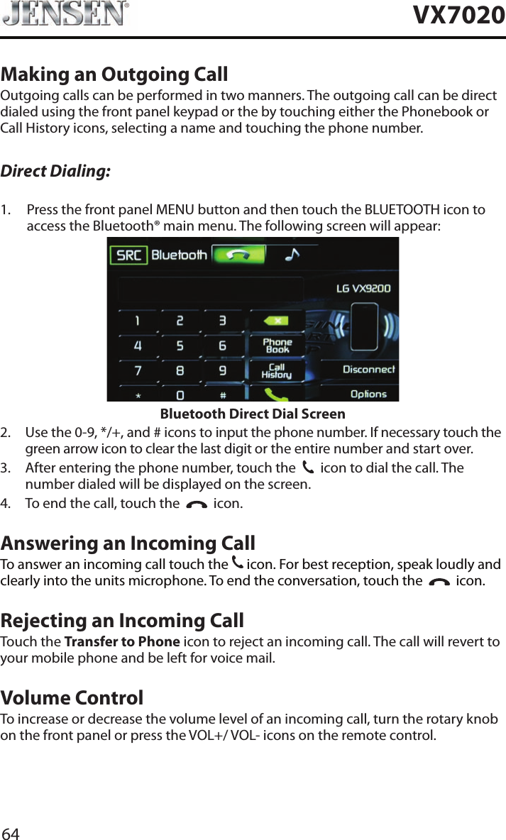 64VX7020Making an Outgoing CallOutgoing calls can be performed in two manners. The outgoing call can be direct dialed using the front panel keypad or the by touching either the Phonebook or Call History icons, selecting a name and touching the phone number.Direct Dialing:1.   Press the front panel MENU button and then touch the BLUETOOTH icon to access the Bluetooth&reg; main menu. The following screen will appear:Bluetooth Direct Dial Screen2.   Use the 0-9, */+, and # icons to input the phone number. If necessary touch the green arrow icon to clear the last digit or the entire number and start over.3.   After entering the phone number, touch the  31  icon to dial the call. The number dialed will be displayed on the screen. 4.  To end the call, touch the     icon.Answering an Incoming CallTo answer an incoming call touch the 31 icon. For best reception, speak loudly and clearly into the units microphone. To end the conversation, touch the     icon.Rejecting an Incoming CallTouch the Transfer to Phone icon to reject an incoming call. The call will revert to your mobile phone and be left for voice mail.Volume ControlTo increase or decrease the volume level of an incoming call, turn the rotary knob on the front panel or press the VOL+/ VOL- icons on the remote control.