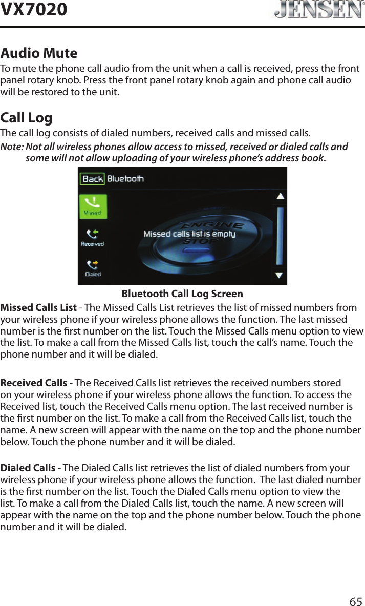 65VX7020Audio MuteTo mute the phone call audio from the unit when a call is received, press the front panel rotary knob. Press the front panel rotary knob again and phone call audio will be restored to the unit.Call LogThe call log consists of dialed numbers, received calls and missed calls.Note:  Not all wireless phones allow access to missed, received or dialed calls and some will not allow uploading of your wireless phone&rsquo;s address book. Bluetooth Call Log ScreenMissed Calls List - The Missed Calls List retrieves the list of missed numbers from your wireless phone if your wireless phone allows the function. The last missed number is the rst number on the list. Touch the Missed Calls menu option to view the list. To make a call from the Missed Calls list, touch the call&rsquo;s name. Touch the phone number and it will be dialed.Received Calls - The Received Calls list retrieves the received numbers stored on your wireless phone if your wireless phone allows the function. To access the Received list, touch the Received Calls menu option. The last received number is the rst number on the list. To make a call from the Received Calls list, touch the name. A new screen will appear with the name on the top and the phone number below. Touch the phone number and it will be dialed.Dialed Calls - The Dialed Calls list retrieves the list of dialed numbers from your wireless phone if your wireless phone allows the function.  The last dialed number is the rst number on the list. Touch the Dialed Calls menu option to view the list. To make a call from the Dialed Calls list, touch the name. A new screen will appear with the name on the top and the phone number below. Touch the phone number and it will be dialed.