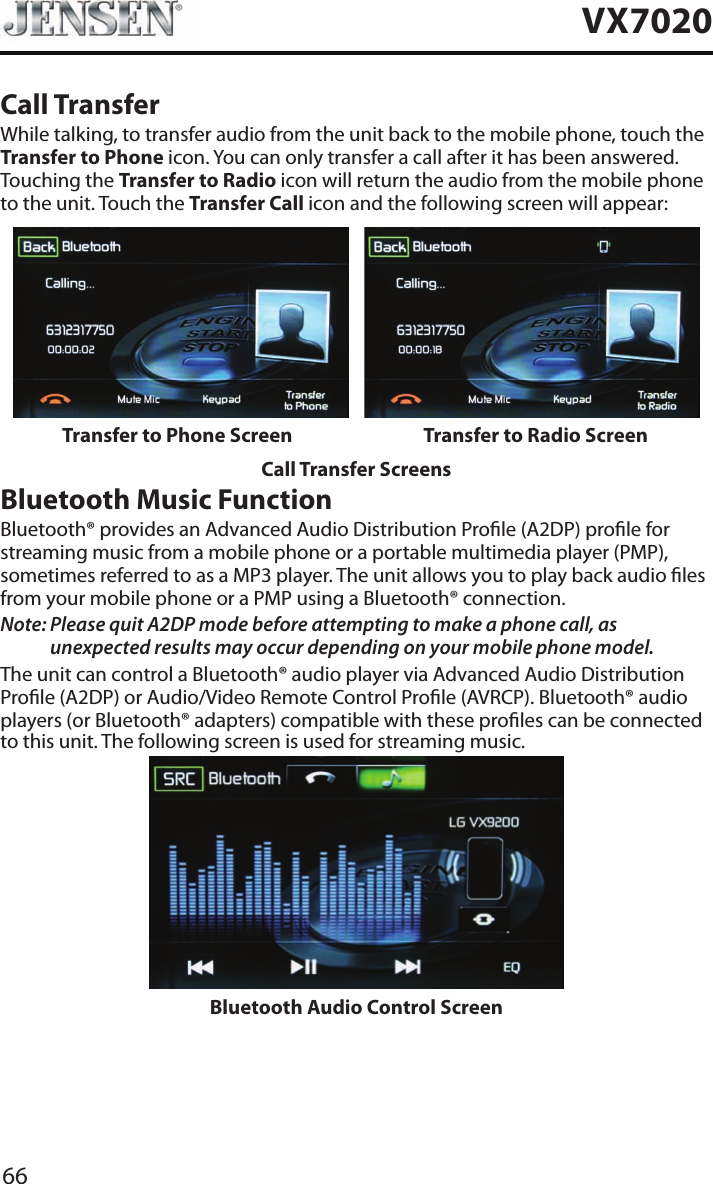 66VX7020Call TransferWhile talking, to transfer audio from the unit back to the mobile phone, touch the Transfer to Phone icon. You can only transfer a call after it has been answered. Touching the Transfer to Radio icon will return the audio from the mobile phone to the unit. Touch the Transfer Call icon and the following screen will appear:Transfer to Phone Screen Transfer to Radio ScreenCall Transfer ScreensBluetooth Music FunctionBluetooth&reg; provides an Advanced Audio Distribution Prole (A2DP) prole for streaming music from a mobile phone or a portable multimedia player (PMP), sometimes referred to as a MP3 player. The unit allows you to play back audio les from your mobile phone or a PMP using a Bluetooth&reg; connection.Note:  Please quit A2DP mode before attempting to make a phone call, as unexpected results may occur depending on your mobile phone model.The unit can control a Bluetooth&reg; audio player via Advanced Audio Distribution Prole (A2DP) or Audio/Video Remote Control Prole (AVRCP). Bluetooth&reg; audio players (or Bluetooth&reg; adapters) compatible with these proles can be connected to this unit. The following screen is used for streaming music.Bluetooth Audio Control Screen