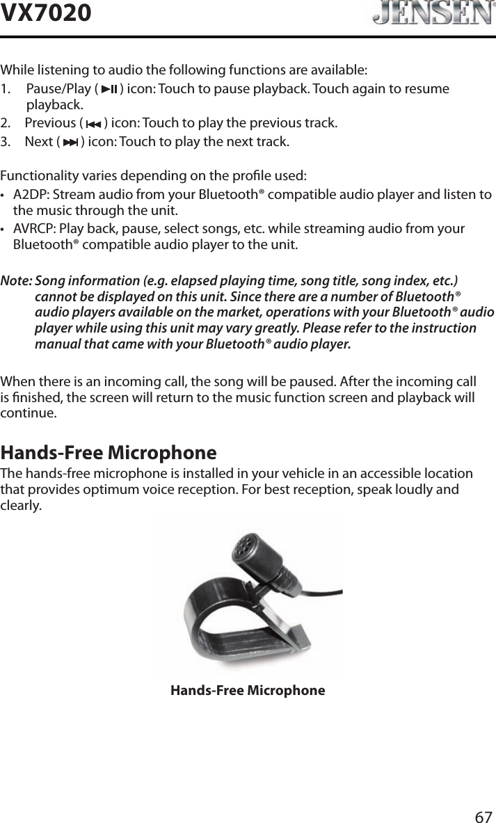67VX7020While listening to audio the following functions are available:1.   Pause/Play  (   ) icon: Touch to pause playback. Touch again to resume playback.2.  Previous (   ) icon: Touch to play the previous track.3.  Next (   ) icon: Touch to play the next track.Functionality varies depending on the prole used: &bull; A2DP: Stream audio from your Bluetooth&reg; compatible audio player and listen to the music through the unit.&bull; AVRCP: Play back, pause, select songs, etc. while streaming audio from your Bluetooth&reg; compatible audio player to the unit.Note:  Song information (e.g. elapsed playing time, song title, song index, etc.) cannot be displayed on this unit. Since there are a number of Bluetooth&reg; audio players available on the market, operations with your Bluetooth&reg; audio player while using this unit may vary greatly. Please refer to the instruction manual that came with your Bluetooth&reg; audio player. When there is an incoming call, the song will be paused. After the incoming call is nished, the screen will return to the music function screen and playback will continue.Hands-Free MicrophoneThe hands-free microphone is installed in your vehicle in an accessible location that provides optimum voice reception. For best reception, speak loudly and clearly.Hands-Free Microphone