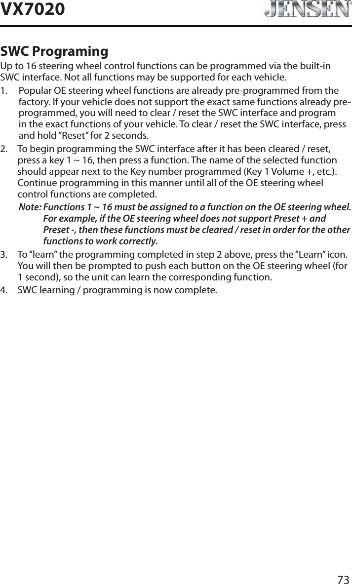 73VX7020SWC ProgramingUp to 16 steering wheel control functions can be programmed via the built-in SWC interface. Not all functions may be supported for each vehicle.1.   Popular OE steering wheel functions are already pre-programmed from the factory. If your vehicle does not support the exact same functions already pre-programmed, you will need to clear / reset the SWC interface and program in the exact functions of your vehicle. To clear / reset the SWC interface, press and hold &ldquo;Reset&rdquo; for 2 seconds.2.   To begin programming the SWC interface after it has been cleared / reset, press a key 1 ~ 16, then press a function. The name of the selected function should appear next to the Key number programmed (Key 1 Volume +, etc.). Continue programming in this manner until all of the OE steering wheel control functions are completed.Note:  Functions 1 ~ 16 must be assigned to a function on the OE steering wheel. For example, if the OE steering wheel does not support Preset + and Preset -, then these functions must be cleared / reset in order for the other functions to work correctly. 3.   To &ldquo;learn&rdquo; the programming completed in step 2 above, press the &ldquo;Learn&rdquo; icon. You will then be prompted to push each button on the OE steering wheel (for 1 second), so the unit can learn the corresponding function. 4.  SWC learning / programming is now complete. 