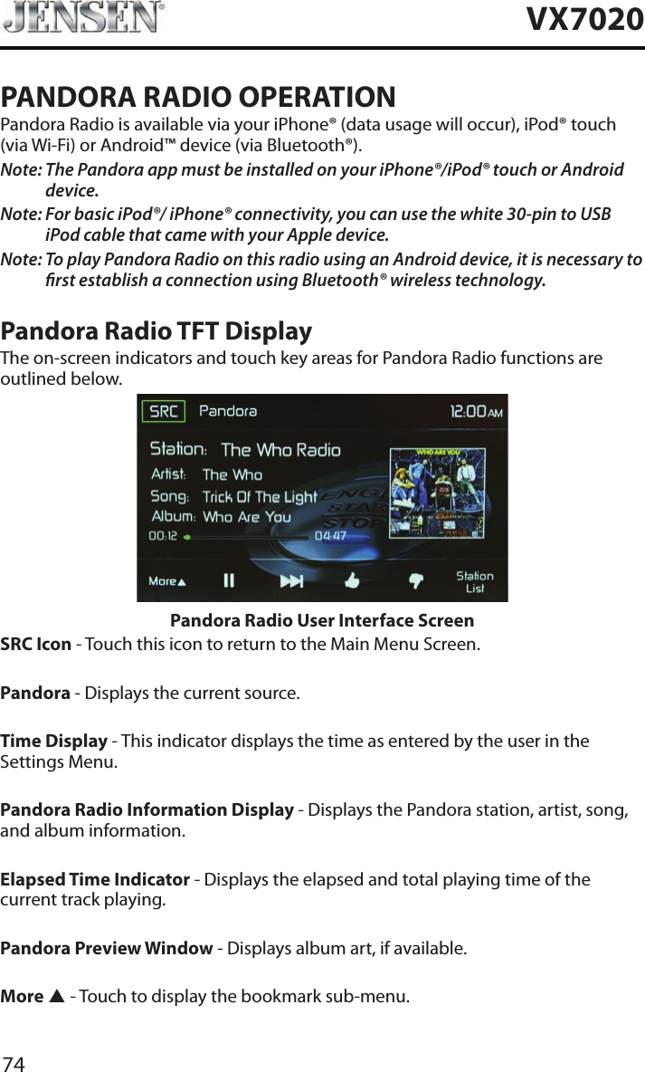 74VX7020PANDORA RADIO OPERATIONPandora Radio is available via your iPhone&reg; (data usage will occur), iPod&reg; touch (via Wi-Fi) or Android&trade; device (via Bluetooth&reg;).Note:  The Pandora app must be installed on your iPhone&reg;/iPod&reg; touch or Android device.Note:  For basic iPod&reg;/ iPhone&reg; connectivity, you can use the white 30-pin to USB iPod cable that came with your Apple device.Note:  To play Pandora Radio on this radio using an Android device, it is necessary to rst establish a connection using Bluetooth&reg; wireless technology.Pandora Radio TFT DisplayThe on-screen indicators and touch key areas for Pandora Radio functions are outlined below.Pandora Radio User Interface ScreenSRC Icon - Touch this icon to return to the Main Menu Screen. Pandora - Displays the current source. Time Display - This indicator displays the time as entered by the user in the Settings Menu.Pandora Radio Information Display - Displays the Pandora station, artist, song, and album information.Elapsed Time Indicator - Displays the elapsed and total playing time of the current track playing.Pandora Preview Window - Displays album art, if available.More p - Touch to display the bookmark sub-menu.