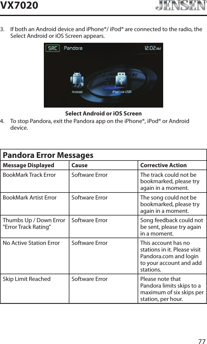 77VX70203.   If both an Android device and iPhone&reg;/ iPod&reg; are connected to the radio, the Select Android or iOS Screen appears.Select Android or iOS Screen4.   To stop Pandora, exit the Pandora app on the iPhone&reg;, iPod&reg; or Android device.Pandora Error MessagesMessage Displayed Cause Corrective ActionBookMark Track Error Software Error The track could not be bookmarked, please try again in a moment.BookMark Artist Error Software Error The song could not be bookmarked, please try again in a moment.Thumbs Up / Down Error &ldquo;Error Track Rating&rdquo;Software Error Song feedback could not be sent, please try again in a moment.No Active Station Error Software Error This account has no stations in it. Please visit Pandora.com and login to your account and add stations.Skip Limit Reached Software Error Please note that Pandora limits skips to a maximum of six skips per station, per hour.