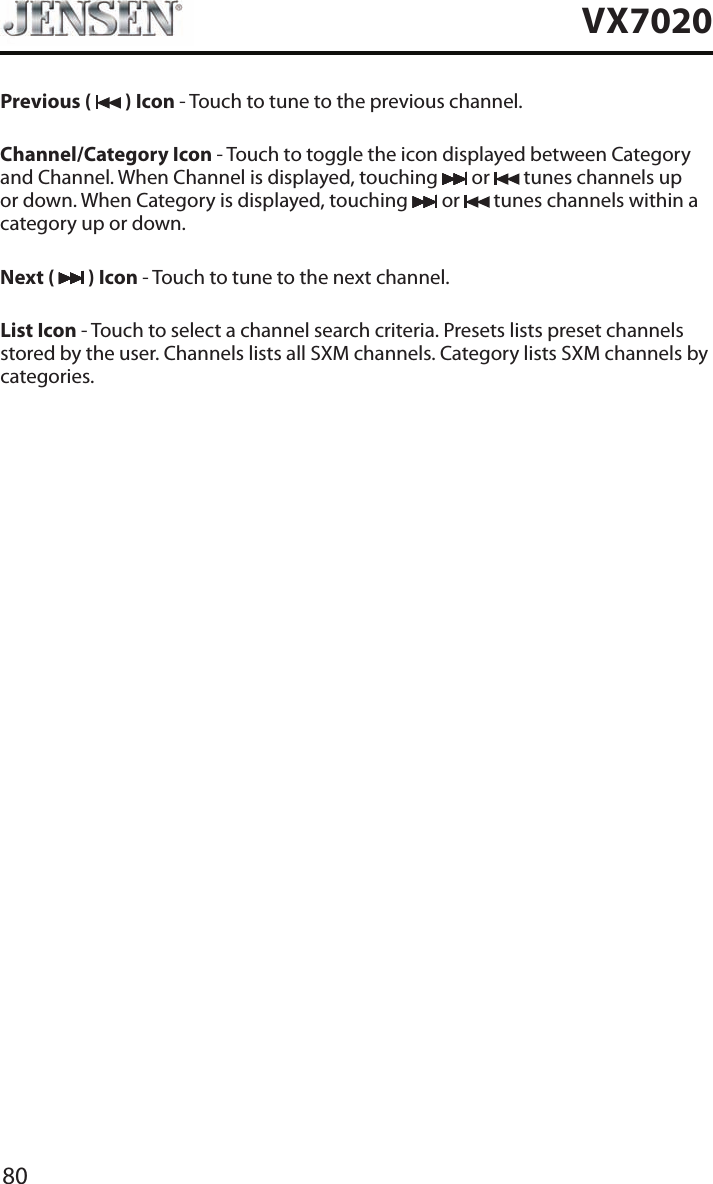 80VX7020Previous (   ) Icon - Touch to tune to the previous channel.Channel/Category Icon - Touch to toggle the icon displayed between Category and Channel. When Channel is displayed, touching   or   tunes channels up or down. When Category is displayed, touching   or   tunes channels within a category up or down.Next (   ) Icon - Touch to tune to the next channel.List Icon - Touch to select a channel search criteria. Presets lists preset channels stored by the user. Channels lists all SXM channels. Category lists SXM channels by categories.