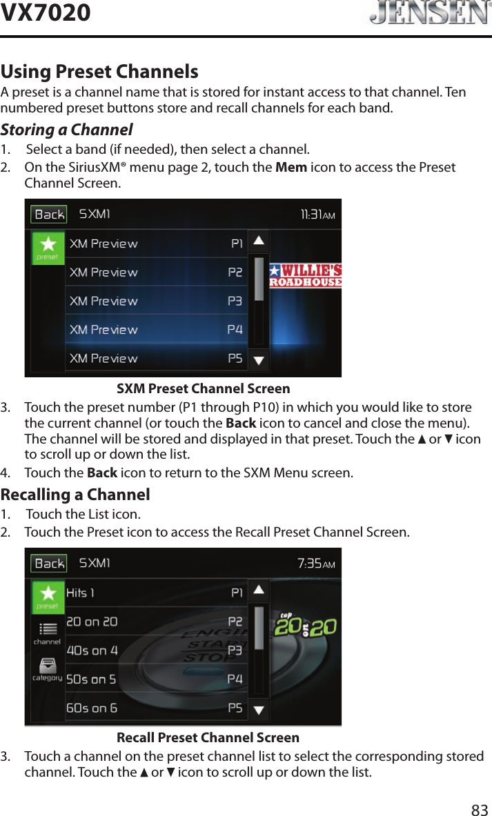 83VX7020Using Preset ChannelsA preset is a channel name that is stored for instant access to that channel. Ten numbered preset buttons store and recall channels for each band.Storing a Channel1.  Select a band (if needed), then select a channel.2.   On the SiriusXM&reg; menu page 2, touch the Mem icon to access the Preset Channel Screen.                    SXM Preset Channel Screen3.   Touch the preset number (P1 through P10) in which you would like to store the current channel (or touch the Back icon to cancel and close the menu). The channel will be stored and displayed in that preset. Touch the   or   icon to scroll up or down the list.4.  Touch the Back icon to return to the SXM Menu screen.Recalling a Channel1.  Touch the List icon.2.   Touch the Preset icon to access the Recall Preset Channel Screen.                    Recall Preset Channel Screen3.   Touch a channel on the preset channel list to select the corresponding stored channel. Touch the   or   icon to scroll up or down the list.