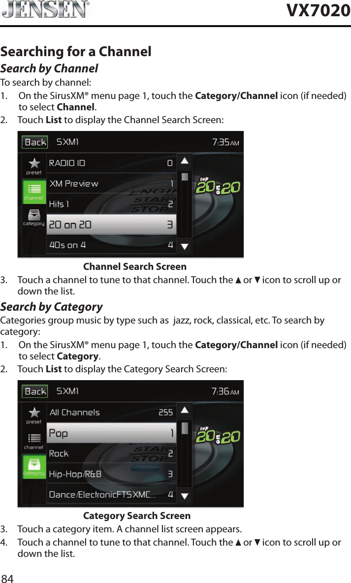 84VX7020Searching for a ChannelSearch by ChannelTo search by channel:1.   On the SirusXM&reg; menu page 1, touch the Category/Channel icon (if needed) to select Channel.2.   Touch  List to display the Channel Search Screen:                    Channel Search Screen3.   Touch a channel to tune to that channel. Touch the   or   icon to scroll up or down the list.Search by CategoryCategories group music by type such as  jazz, rock, classical, etc. To search by category:1.   On the SirusXM&reg; menu page 1, touch the Category/Channel icon (if needed) to select Category.2.   Touch  List to display the Category Search Screen:                    Category Search Screen3.  Touch a category item. A channel list screen appears.4.   Touch a channel to tune to that channel. Touch the   or   icon to scroll up or down the list.