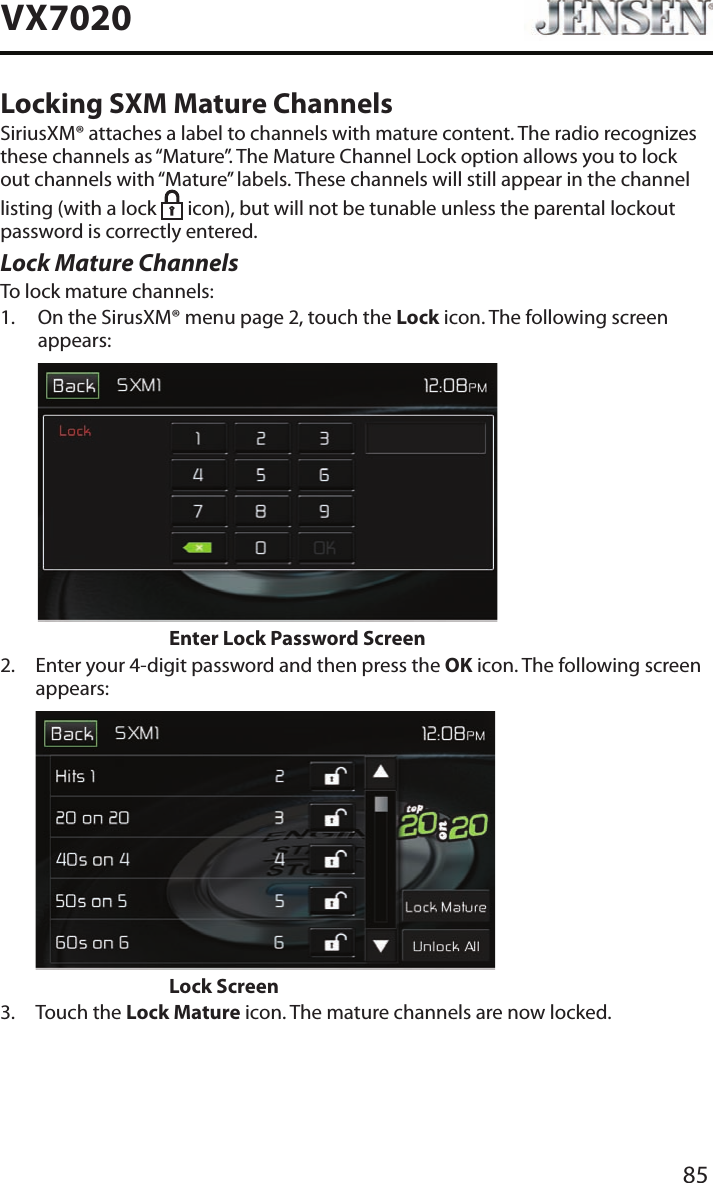 85VX7020Locking SXM Mature ChannelsSiriusXM&reg; attaches a label to channels with mature content. The radio recognizes these channels as &ldquo;Mature&rdquo;. The Mature Channel Lock option allows you to lock out channels with &ldquo;Mature&rdquo; labels. These channels will still appear in the channel listing (with a lock   icon), but will not be tunable unless the parental lockout password is correctly entered.Lock Mature ChannelsTo lock mature channels:1.   On the SirusXM&reg; menu page 2, touch the Lock icon. The following screen appears:                    Enter Lock Password Screen2.   Enter your 4-digit password and then press the OK icon. The following screen appears:                    Lock Screen3.  Touch the Lock Mature icon. The mature channels are now locked.
