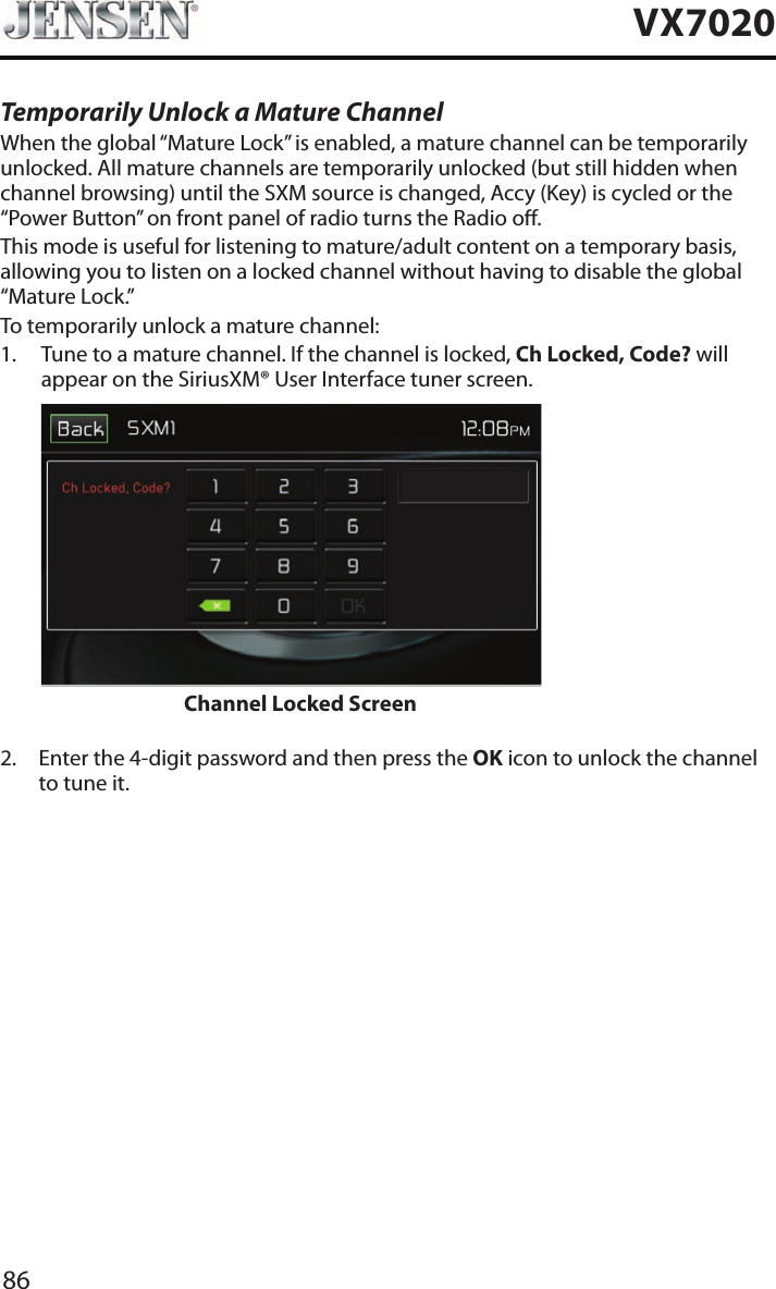 86VX7020Temporarily Unlock a Mature ChannelWhen the global &ldquo;Mature Lock&rdquo; is enabled, a mature channel can be temporarily unlocked. All mature channels are temporarily unlocked (but still hidden when channel browsing) until the SXM source is changed, Accy (Key) is cycled or the &ldquo;Power Button&rdquo; on front panel of radio turns the Radio o. This mode is useful for listening to mature/adult content on a temporary basis, allowing you to listen on a locked channel without having to disable the global &ldquo;Mature Lock.&rdquo;To temporarily unlock a mature channel:1.   Tune to a mature channel. If the channel is locked, Ch Locked, Code? will appear on the SiriusXM&reg; User Interface tuner screen.                     Channel Locked Screen 2.   Enter the 4-digit password and then press the OK icon to unlock the channel to tune it.