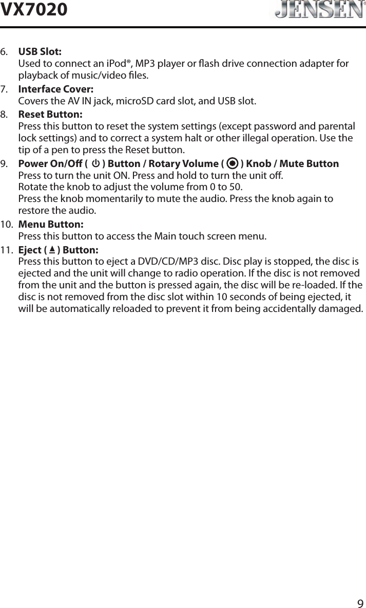 9VX70206.   USB Slot: Used to connect an iPod&reg;, MP3 player or ash drive connection adapter for playback of music/video les.7.   Interface Cover: Covers the AV IN jack, microSD card slot, and USB slot.8.   Reset Button: Press this button to reset the system settings (except password and parental lock settings) and to correct a system halt or other illegal operation. Use the tip of a pen to press the Reset button.9.   Power On/O (   ) Button / Rotary Volume (   ) Knob / Mute Button Press to turn the unit ON. Press and hold to turn the unit o.  Rotate the knob to adjust the volume from 0 to 50. Press the knob momentarily to mute the audio. Press the knob again to restore the audio.10.   Menu Button: Press this button to access the Main touch screen menu.11.   Eject (   ) Button: Press this button to eject a DVD/CD/MP3 disc. Disc play is stopped, the disc is ejected and the unit will change to radio operation. If the disc is not removed from the unit and the button is pressed again, the disc will be re-loaded. If the disc is not removed from the disc slot within 10 seconds of being ejected, it will be automatically reloaded to prevent it from being accidentally damaged.