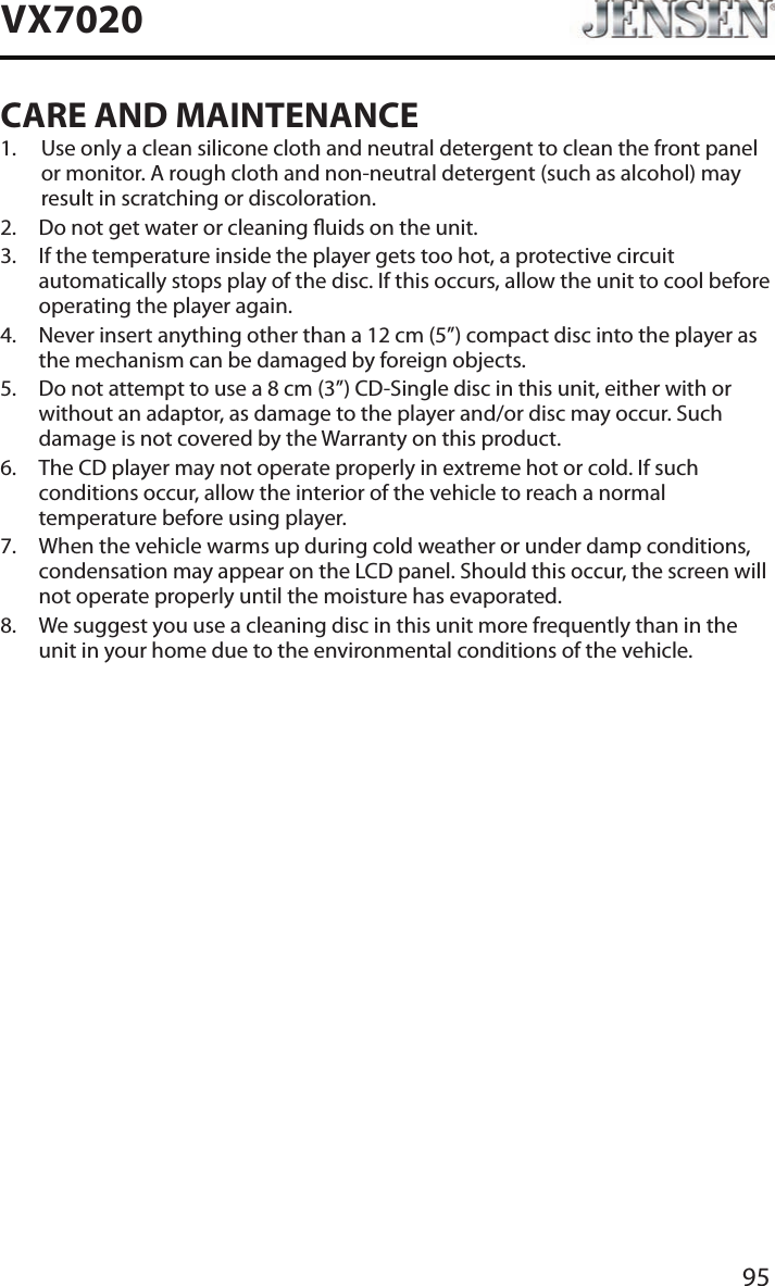 95VX7020CARE AND MAINTENANCE1.   Use only a clean silicone cloth and neutral detergent to clean the front panel or monitor. A rough cloth and non-neutral detergent (such as alcohol) may result in scratching or discoloration.2.  Do not get water or cleaning uids on the unit.3.   If the temperature inside the player gets too hot, a protective circuit automatically stops play of the disc. If this occurs, allow the unit to cool before operating the player again.4.   Never insert anything other than a 12 cm (5&rdquo;) compact disc into the player as the mechanism can be damaged by foreign objects.5.   Do not attempt to use a 8 cm (3&rdquo;) CD-Single disc in this unit, either with or without an adaptor, as damage to the player and/or disc may occur. Such damage is not covered by the Warranty on this product.6.   The CD player may not operate properly in extreme hot or cold. If such conditions occur, allow the interior of the vehicle to reach a normal temperature before using player.7.   When the vehicle warms up during cold weather or under damp conditions, condensation may appear on the LCD panel. Should this occur, the screen will not operate properly until the moisture has evaporated.8.   We suggest you use a cleaning disc in this unit more frequently than in the unit in your home due to the environmental conditions of the vehicle.