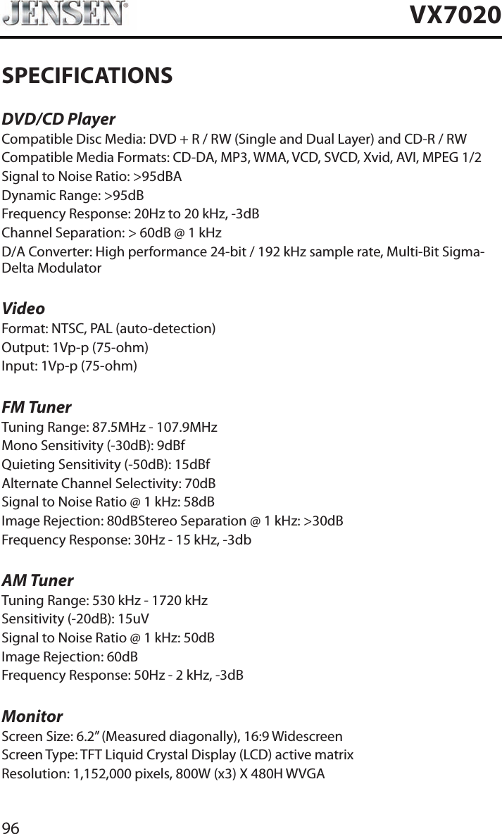 96VX7020SPECIFICATIONSDVD/CD PlayerCompatible Disc Media: DVD + R / RW (Single and Dual Layer) and CD-R / RWCompatible Media Formats: CD-DA, MP3, WMA, VCD, SVCD, Xvid, AVI, MPEG 1/2Signal to Noise Ratio: >95dBADynamic Range: >95dBFrequency Response: 20Hz to 20 kHz, -3dBChannel Separation: > 60dB @ 1 kHzD/A Converter: High performance 24-bit / 192 kHz sample rate, Multi-Bit Sigma-Delta ModulatorVideoFormat: NTSC, PAL (auto-detection)Output: 1Vp-p (75-ohm)Input: 1Vp-p (75-ohm)FM TunerTuning Range: 87.5MHz - 107.9MHzMono Sensitivity (-30dB): 9dBfQuieting Sensitivity (-50dB): 15dBfAlternate Channel Selectivity: 70dBSignal to Noise Ratio @ 1 kHz: 58dB Image Rejection: 80dBStereo Separation @ 1 kHz: >30dBFrequency Response: 30Hz - 15 kHz, -3dbAM TunerTuning Range: 530 kHz - 1720 kHzSensitivity (-20dB): 15uVSignal to Noise Ratio @ 1 kHz: 50dBImage Rejection: 60dBFrequency Response: 50Hz - 2 kHz, -3dBMonitorScreen Size: 6.2&rdquo; (Measured diagonally), 16:9 WidescreenScreen Type: TFT Liquid Crystal Display (LCD) active matrixResolution: 1,152,000 pixels, 800W (x3) X 480H WVGA