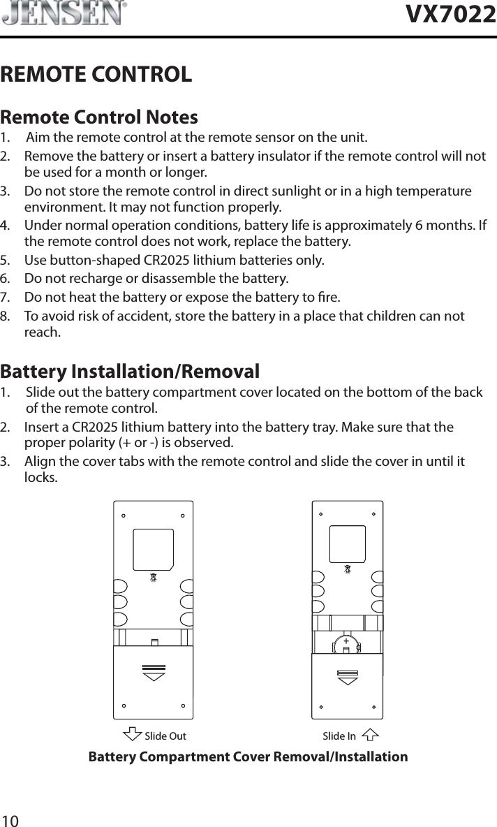 10VX7022REMOTE CONTROLRemote Control Notes1. Aim the remote control at the remote sensor on the unit.2. Remove the battery or insert a battery insulator if the remote control will not be used for a month or longer.3. Do not store the remote control in direct sunlight or in a high temperature environment. It may not function properly.4. Under normal operation conditions, battery life is approximately 6 months. If the remote control does not work, replace the battery.5. Use button-shaped CR2025 lithium batteries only.6. Do not recharge or disassemble the battery.7. Do not heat the battery or expose the battery to re.8. To avoid risk of accident, store the battery in a place that children can not reach.Battery Installation/Removal1. Slide out the battery compartment cover located on the bottom of the back of the remote control.2. Insert a CR2025 lithium battery into the battery tray. Make sure that the proper polarity (+ or -) is observed.3. Align the cover tabs with the remote control and slide the cover in until it locks.Slide Out Slide InBattery Compartment Cover Removal/Installation