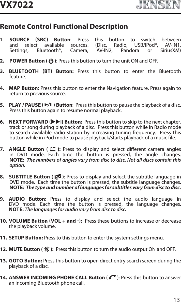 13VX7022Remote Control Functional Description1. SOURCE SRC Button: Press this button to switch between and select available sources. (Disc, Radio, USB/iPod&reg;, AV-IN1, Settings, Bluetooth&reg;, Camera, AV-IN2, Pandora or SiriusXM)2. POWER Button (   ): Press this button to turn the unit ON and OFF.3. BLUETOOTH BT Button: Press this button to enter the Bluetooth feature.4. MAP Button: Press this button to enter the Navigation feature. Press again to return to previous source.5. PLAY / PAUSE     Button:  Press this button to pause the playback of a disc.  Press this button again to resume normal playback. 6. NEXT FORWARD XXl) Button:  Press this button to skip to the next chapter, track or song during playback of a disc.  Press this button while in Radio mode to search available radio station by increasing tuning frequency.  Press this button while in iPod mode to pause playback/starts playback of a music le.7. ANGLE  Button (   ): Press to display and select dierent camera angles in DVD mode. Each time the button is pressed, the angle changes.NOTE:The numbers of angles vary from disc to disc. Not all discs contain this option.8. SUBTITLE Button (   ): Press to display and select the subtitle language in DVD mode.  Each time the button is pressed, the subtitle language changes.NOTE:The type and number of languages for subtitles vary from disc to disc.9. AUDIO Button: Press to display and select the audio language in DVD mode. Each time the button is pressed, the language changes.NOTE: The languages for audio vary from disc to disc.10. VOLUME Button VOL + and :  Press these buttons to increase or decrease the playback volume.11. SETUP Button: Press to this button to enter the system settings menu.12. MUTE Button (   ):  Press this button to turn the audio output ON and OFF.13. GOTO Button: Press this button to open direct entry search screen during the playback of a disc.14. ANSWER INCOMING PHONE CALL Button (   ): Press this button to answer an incoming Bluetooth phone call.