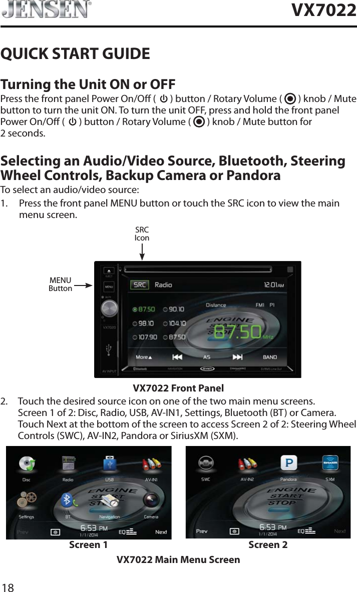 18VX7022QUICK START GUIDETurning the Unit ON or OFFPress the front panel Power On/O (   ) button / Rotary Volume (   ) knob / Mute button to turn the unit ON. To turn the unit OFF, press and hold the front panel Power On/O (   ) button / Rotary Volume (   ) knob / Mute button for  2 seconds.Selecting an Audio/Video Source, Bluetooth, Steering Wheel Controls, Backup Camera or PandoraTo select an audio/video source:1. Press the front panel MENU button or touch the SRC icon to view the main menu screen.MENUButtonSRCIconVX7022 Front Panel2. Touch the desired source icon on one of the two main menu screens. Screen 1 of 2: Disc, Radio, USB, AV-IN1, Settings, Bluetooth (BT) or Camera. Touch Next at the bottom of the screen to access Screen 2 of 2: Steering Wheel Controls (SWC), AV-IN2, Pandora or SiriusXM (SXM).Screen 1 Screen 2VX7022 Main Menu Screen