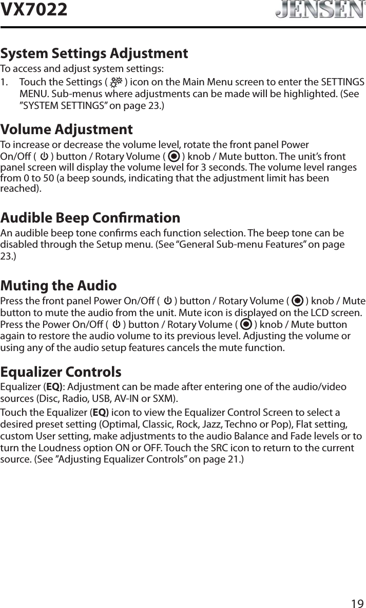 19VX7022System Settings AdjustmentTo access and adjust system settings:1. Touch the Settings (   ) icon on the Main Menu screen to enter the SETTINGS MENU. Sub-menus where adjustments can be made will be highlighted. (See &rdquo;SYSTEM SETTINGS&rdquo; on page 23.)Volume AdjustmentTo increase or decrease the volume level, rotate the front panel Power  On/O (   ) button / Rotary Volume (   ) knob / Mute button. The unit&rsquo;s front panel screen will display the volume level for 3 seconds. The volume level ranges from 0 to 50 (a beep sounds, indicating that the adjustment limit has been reached).Audible Beep ConrmationAn audible beep tone conrms each function selection. The beep tone can be disabled through the Setup menu. (See &ldquo;General Sub-menu Features&rdquo; on page 23.)Muting the AudioPress the front panel Power On/O (   ) button / Rotary Volume (   ) knob / Mute button to mute the audio from the unit. Mute icon is displayed on the LCD screen. Press the Power On/O (   ) button / Rotary Volume (   ) knob / Mute button again to restore the audio volume to its previous level. Adjusting the volume or using any of the audio setup features cancels the mute function.Equalizer ControlsEqualizer (EQ): Adjustment can be made after entering one of the audio/video sources (Disc, Radio, USB, AV-IN or SXM).Touch the Equalizer (EQ) icon to view the Equalizer Control Screen to select a desired preset setting (Optimal, Classic, Rock, Jazz, Techno or Pop), Flat setting, custom User setting, make adjustments to the audio Balance and Fade levels or to turn the Loudness option ON or OFF. Touch the SRC icon to return to the current source. (See &rdquo;Adjusting Equalizer Controls&rdquo; on page 21.)