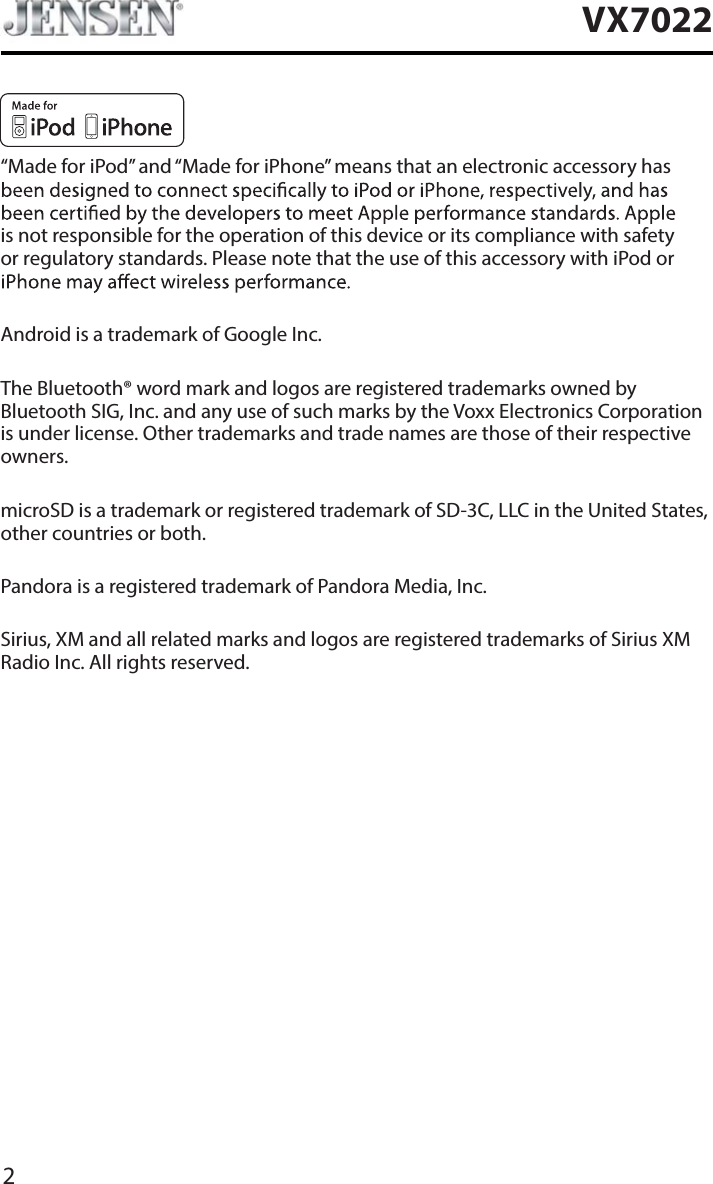 2VX7022&ldquo;Made for iPod&rdquo; and &ldquo;Made for iPhone&rdquo; means that an electronic accessory has is not responsible for the operation of this device or its compliance with safetyor regulatory standards. Please note that the use of this accessory with iPod or Android is a trademark of Google Inc.The Bluetooth&reg; word mark and logos are registered trademarks owned byBluetooth SIG, Inc. and any use of such marks by the Voxx Electronics Corporationis under license. Other trademarks and trade names are those of their respectiveowners.microSD is a trademark or registered trademark of SD-3C, LLC in the United States,other countries or both.Pandora is a registered trademark of Pandora Media, Inc.Sirius, XM and all related marks and logos are registered trademarks of Sirius XM Radio Inc. All rights reserved.