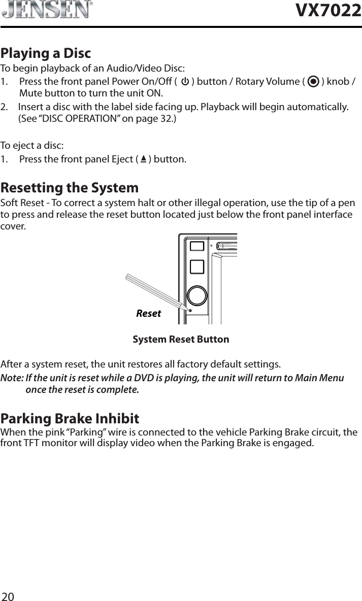 20VX7022Playing a DiscTo begin playback of an Audio/Video Disc:1. Press the front panel Power On/O (   ) button / Rotary Volume (   ) knob / Mute button to turn the unit ON.2. Insert a disc with the label side facing up. Playback will begin automatically. (See &ldquo;DISC OPERATION&rdquo; on page 32.)To eject a disc:1. Press the front panel Eject (   ) button.Resetting the SystemSoft Reset - To correct a system halt or other illegal operation, use the tip of a pen to press and release the reset button located just below the front panel interface cover.ResetSystem Reset ButtonAfter a system reset, the unit restores all factory default settings.Note: If the unit is reset while a DVD is playing, the unit will return to Main Menu once the reset is complete.Parking Brake InhibitWhen the pink &ldquo;Parking&rdquo; wire is connected to the vehicle Parking Brake circuit, the front TFT monitor will display video when the Parking Brake is engaged. 