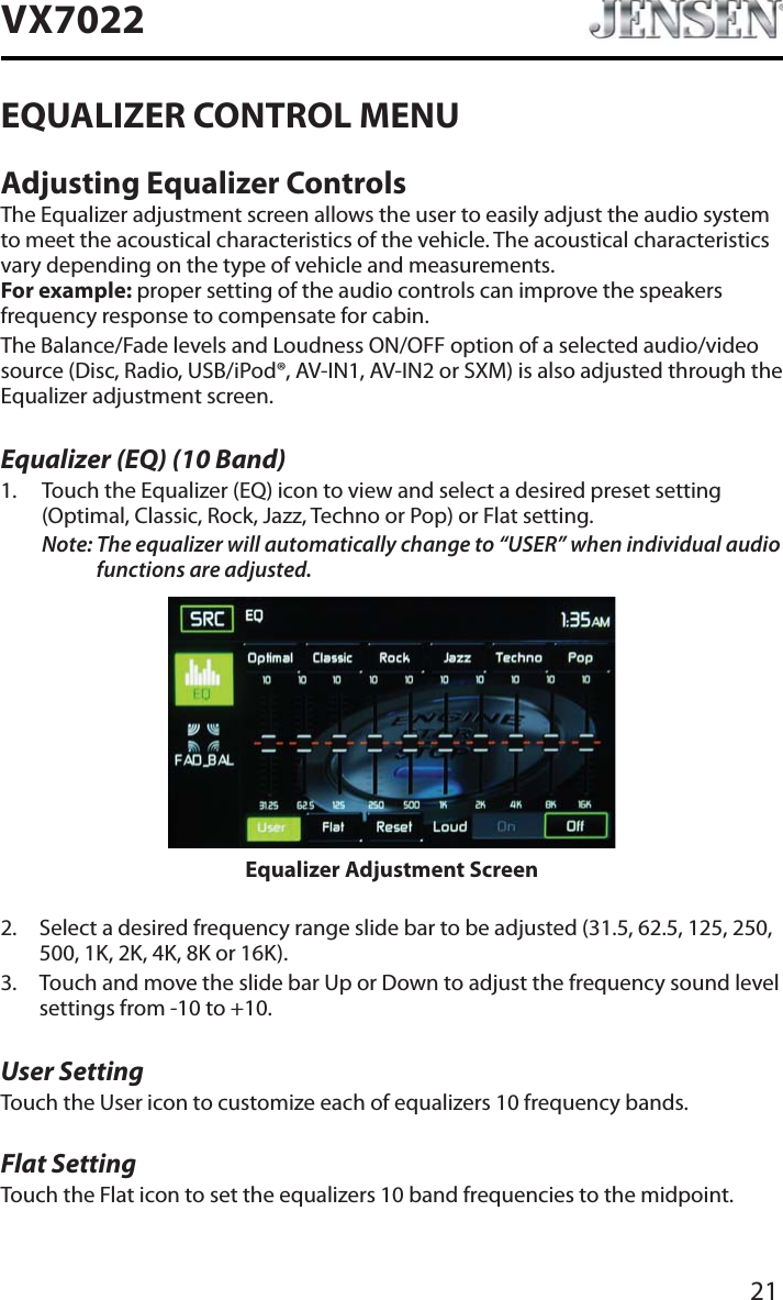 21VX7022EQUALIZER CONTROL MENUAdjusting Equalizer ControlsThe Equalizer adjustment screen allows the user to easily adjust the audio system to meet the acoustical characteristics of the vehicle. The acoustical characteristics vary depending on the type of vehicle and measurements. For example: proper setting of the audio controls can improve the speakers frequency response to compensate for cabin.The Balance/Fade levels and Loudness ON/OFF option of a selected audio/video source (Disc, Radio, USB/iPod&reg;, AV-IN1, AV-IN2 or SXM) is also adjusted through the Equalizer adjustment screen.Equalizer (EQ) (10 Band)1. Touch the Equalizer (EQ) icon to view and select a desired preset setting (Optimal, Classic, Rock, Jazz, Techno or Pop) or Flat setting.Note: The equalizer will automatically change to &ldquo;USER&rdquo; when individual audio functions are adjusted.Equalizer Adjustment Screen2. Select a desired frequency range slide bar to be adjusted (31.5, 62.5, 125, 250, 500, 1K, 2K, 4K, 8K or 16K).3. Touch and move the slide bar Up or Down to adjust the frequency sound level settings from -10 to +10.User SettingTouch the User icon to customize each of equalizers 10 frequency bands. Flat SettingTouch the Flat icon to set the equalizers 10 band frequencies to the midpoint. 