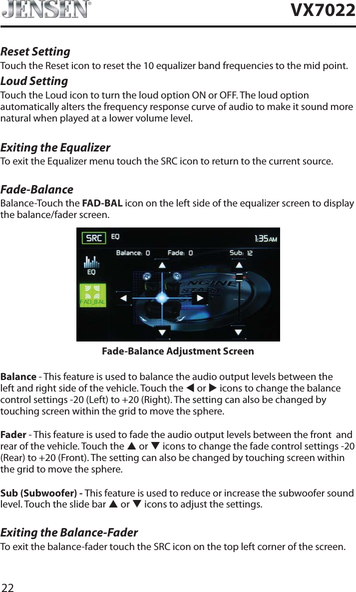 22VX7022Reset SettingTouch the Reset icon to reset the 10 equalizer band frequencies to the mid point.Loud SettingTouch the Loud icon to turn the loud option ON or OFF. The loud option automatically alters the frequency response curve of audio to make it sound more natural when played at a lower volume level.Exiting the EqualizerTo exit the Equalizer menu touch the SRC icon to return to the current source.Fade-BalanceBalance-Touch the FAD-BAL icon on the left side of the equalizer screen to display the balance/fader screen. Fade-Balance Adjustment ScreenBalance - This feature is used to balance the audio output levels between the left and right side of the vehicle. Touch the W or X icons to change the balance control settings -20 (Left) to +20 (Right). The setting can also be changed by touching screen within the grid to move the sphere.Fader - This feature is used to fade the audio output levels between the front  and rear of the vehicle. Touch the S or T icons to change the fade control settings -20 (Rear) to +20 (Front). The setting can also be changed by touching screen within the grid to move the sphere.Sub (Subwoofer) - This feature is used to reduce or increase the subwoofer sound level. Touch the slide bar S or T icons to adjust the settings.Exiting the Balance-FaderTo exit the balance-fader touch the SRC icon on the top left corner of the screen.
