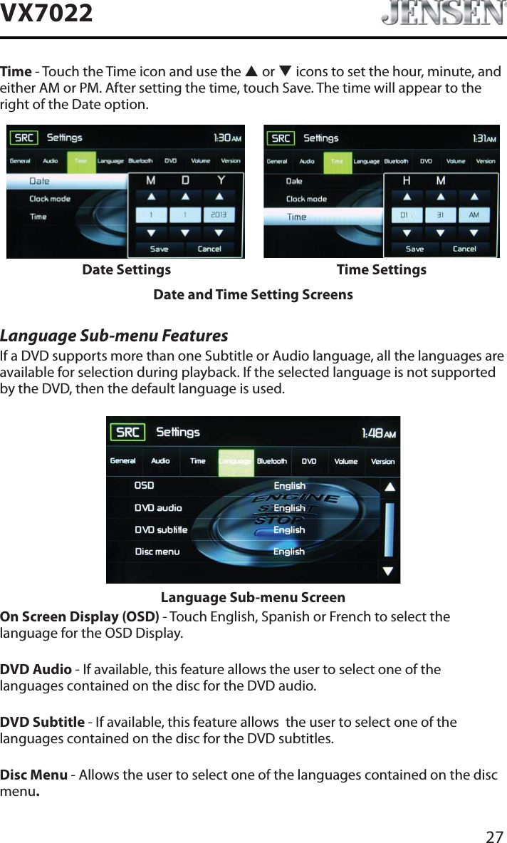 27VX7022Time - Touch the Time icon and use the S or T icons to set the hour, minute, and either AM or PM. After setting the time, touch Save. The time will appear to the right of the Date option.Date Settings Time SettingsDate and Time Setting ScreensLanguage Sub-menu FeaturesIf a DVD supports more than one Subtitle or Audio language, all the languages are available for selection during playback. If the selected language is not supported by the DVD, then the default language is used.Language Sub-menu ScreenOn Screen Display (OSD) - Touch English, Spanish or French to select the language for the OSD Display. DVD Audio - If available, this feature allows the user to select one of the languages contained on the disc for the DVD audio.DVD Subtitle - If available, this feature allows  the user to select one of the languages contained on the disc for the DVD subtitles.Disc Menu - Allows the user to select one of the languages contained on the disc menu.