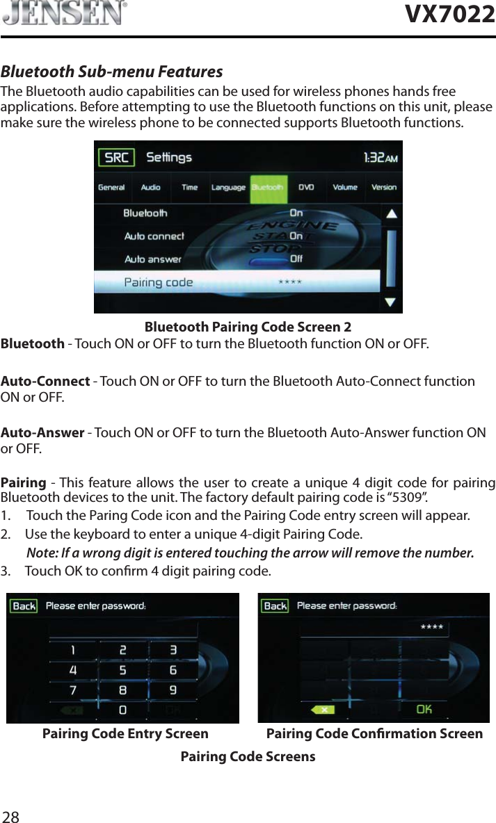 28VX7022Bluetooth Sub-menu FeaturesThe Bluetooth audio capabilities can be used for wireless phones hands free applications. Before attempting to use the Bluetooth functions on this unit, please make sure the wireless phone to be connected supports Bluetooth functions.Bluetooth Pairing Code Screen 2Bluetooth - Touch ON or OFF to turn the Bluetooth function ON or OFF.Auto-Connect - Touch ON or OFF to turn the Bluetooth Auto-Connect function ON or OFF.Auto-Answer - Touch ON or OFF to turn the Bluetooth Auto-Answer function ON or OFF.Pairing - This feature allows the user to create a unique 4 digit code for pairing Bluetooth devices to the unit. The factory default pairing code is &ldquo;5309&rdquo;.1. Touch the Paring Code icon and the Pairing Code entry screen will appear. 2. Use the keyboard to enter a unique 4-digit Pairing Code.Note: If a wrong digit is entered touching the arrow will remove the number.3. Touch OK to conrm 4 digit pairing code.Pairing Code Entry Screen Pairing Code Conrmation ScreenPairing Code Screens