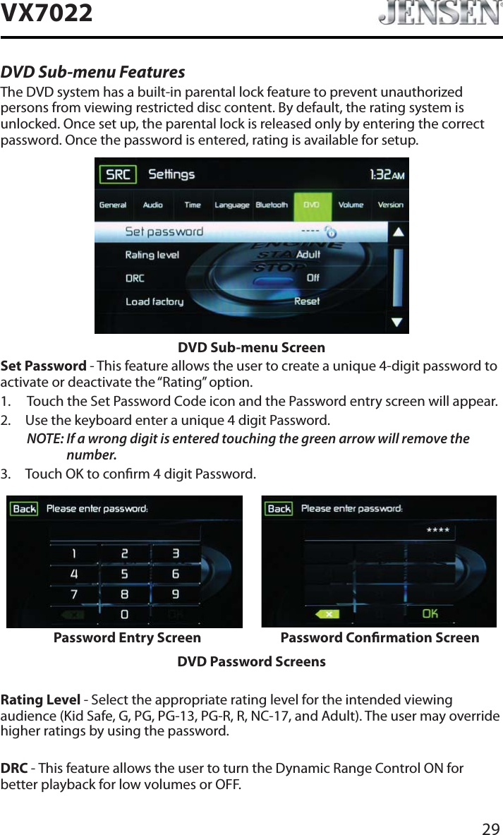 29VX7022DVD Sub-menu FeaturesThe DVD system has a built-in parental lock feature to prevent unauthorized persons from viewing restricted disc content. By default, the rating system is unlocked. Once set up, the parental lock is released only by entering the correct password. Once the password is entered, rating is available for setup.DVD Sub-menu ScreenSet Password - This feature allows the user to create a unique 4-digit password to activate or deactivate the &ldquo;Rating&rdquo; option.1. Touch the Set Password Code icon and the Password entry screen will appear. 2. Use the keyboard enter a unique 4 digit Password.NOTE: If a wrong digit is entered touching the green arrow will remove the number.3. Touch OK to conrm 4 digit Password.Password Entry Screen Password Conrmation ScreenDVD Password ScreensRating Level - Select the appropriate rating level for the intended viewing audience (Kid Safe, G, PG, PG-13, PG-R, R, NC-17, and Adult). The user may override higher ratings by using the password.DRC - This feature allows the user to turn the Dynamic Range Control ON for better playback for low volumes or OFF.