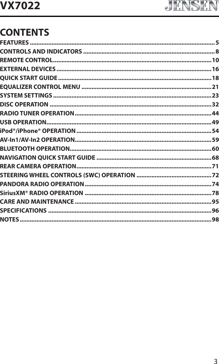 3VX7022CONTENTSFEATURES ............................................................................................................... 5CONTROLS AND INDICATORS ...............................................................................8REMOTE CONTROL...............................................................................................10EXTERNAL DEVICES .............................................................................................16QUICK START GUIDE............................................................................................18EQUALIZER CONTROL MENU ..............................................................................21SYSTEM SETTINGS ...............................................................................................23DISC OPERATION .................................................................................................32RADIO TUNER OPERATION..................................................................................44USB OPERATION...................................................................................................49iPod&reg;/iPhone&reg; OPERATION .................................................................................54AV-In1/AV-In2 OPERATION..................................................................................59BLUETOOTH OPERATION.....................................................................................60NAVIGATION QUICK START GUIDE .....................................................................68REAR CAMERA OPERATION.................................................................................71STEERING WHEEL CONTROLS (SWC) OPERATION .............................................72PANDORA RADIO OPERATION ............................................................................74SiriusXM&reg; RADIO OPERATION ............................................................................78CARE AND MAINTENANCE ..................................................................................95SPECIFICATIONS ..................................................................................................96NOTES ...................................................................................................................98