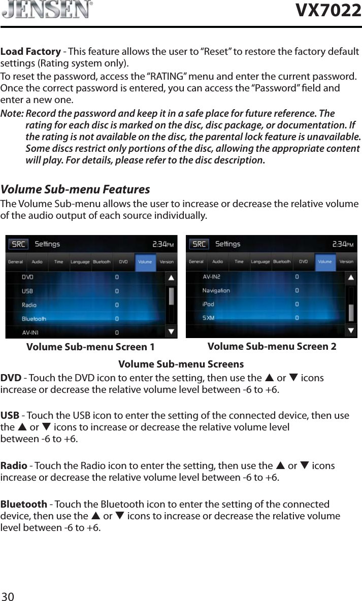 30VX7022Load Factory - This feature allows the user to &ldquo;Reset&rdquo; to restore the factory default settings (Rating system only).To reset the password, access the &ldquo;RATING&rdquo; menu and enter the current password. Once the correct password is entered, you can access the &ldquo;Password&rdquo; eld and enter a new one.Note: Record the password and keep it in a safe place for future reference. The rating for each disc is marked on the disc, disc package, or documentation. If the rating is not available on the disc, the parental lock feature is unavailable. Some discs restrict only portions of the disc, allowing the appropriate content will play. For details, please refer to the disc description.Volume Sub-menu FeaturesThe Volume Sub-menu allows the user to increase or decrease the relative volume of the audio output of each source individually.Volume Sub-menu Screen 1 Volume Sub-menu Screen 2Volume Sub-menu ScreensDVD - Touch the DVD icon to enter the setting, then use the S or T iconsincrease or decrease the relative volume level between -6 to +6.USB - Touch the USB icon to enter the setting of the connected device, then use the S or T icons to increase or decrease the relative volume level  between -6 to +6.Radio - Touch the Radio icon to enter the setting, then use the S or T icons increase or decrease the relative volume level between -6 to +6.Bluetooth - Touch the Bluetooth icon to enter the setting of the connected device, then use the S or T icons to increase or decrease the relative volume level between -6 to +6.