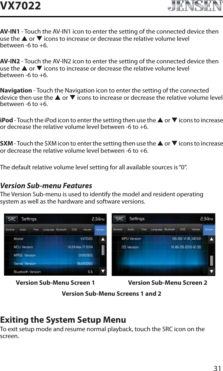 31VX7022AV-IN1 - Touch the AV-IN1 icon to enter the setting of the connected device then use the S or T icons to increase or decrease the relative volume level  between -6 to +6.AV-IN2 - Touch the AV-IN2 icon to enter the setting of the connected device then use the S or T icons to increase or decrease the relative volume level  between -6 to +6.Navigation - Touch the Navigation icon to enter the setting of the connected device then use the S or T icons to increase or decrease the relative volume level between -6 to +6.iPod - Touch the iPod icon to enter the setting then use the S or T icons to increase or decrease the relative volume level between -6 to +6.SXM - Touch the SXM icon to enter the setting then use the S or T icons to increase or decrease the relative volume level between -6 to +6.The default relative volume level setting for all available sources is &ldquo;0&rdquo;.Version Sub-menu FeaturesThe Version Sub-menu is used to identify the model and resident operating system as well as the hardware and software versions.Version Sub-Menu Screen 1 Version Sub-Menu Screen 2Version Sub-Menu Screens 1 and 2Exiting the System Setup MenuTo exit setup mode and resume normal playback, touch the SRC icon on the screen.