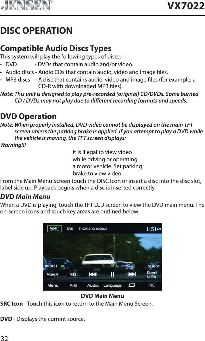 32VX7022DISC OPERATIONCompatible Audio Discs TypesThis system will play the following types of discs:t DVD - DVDs that contain audio and/or video.t Audio discs - Audio CDs that contain audio, video and image les.t MP3 discs    - A disc that contains audio, video and image les (for example, a CD-R with downloaded MP3 les).Note: This unit is designed to play pre-recorded (original) CD/DVDs. Some burned CD / DVDs may not play due to dierent recording formats and speeds.DVD OperationNote: When properly installed, DVD video cannot be displayed on the main TFT screen unless the parking brake is applied. If you attempt to play a DVD while the vehicle is moving, the TFT screen displays:Warning!!!It is illegal to view videowhile driving or operatinga motor vehicle. Set parkingbrake to view video.From the Main Menu Screen touch the DISC Icon or insert a disc into the disc slot, label side up. Playback begins when a disc is inserted correctly.DVD Main MenuWhen a DVD is playing, touch the TFT LCD screen to view the DVD main menu. The on-screen icons and touch key areas are outlined below.DVD Main MenuSRC Icon - Touch this icon to return to the Main Menu Screen.DVD - Displays the current source.