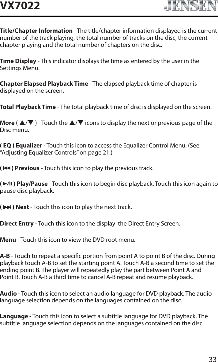 33VX7022Title/Chapter Information - The title/chapter information displayed is the current number of the track playing, the total number of tracks on the disc, the current chapter playing and the total number of chapters on the disc.Time Display - This indicator displays the time as entered by the user in the Settings Menu.Chapter Elapsed Playback Time - The elapsed playback time of chapter is displayed on the screen.Total Playback Time - The total playback time of disc is displayed on the screen.More (S/T ) - Touch the S/Ticons to display the next or previous page of the Disc menu.( EQ ) Equalizer - Touch this icon to access the Equalizer Control Menu. (See &ldquo;Adjusting Equalizer Controls&rdquo; on page 21.)(  ) Previous - Touch this icon to play the previous track.(  ) Play/Pause - Touch this icon to begin disc playback. Touch this icon again to pause disc playback.( ) Next - Touch this icon to play the next track.Direct Entry - Touch this icon to the display  the Direct Entry Screen.Menu - Touch this icon to view the DVD root menu.A-B - Touch to repeat a specic portion from point A to point B of the disc. During playback touch A-B to set the starting point A. Touch A-B a second time to set the ending point B. The player will repeatedly play the part between Point A and  Point B. Touch A-B a third time to cancel A-B repeat and resume playback.Audio - Touch this icon to select an audio language for DVD playback. The audio language selection depends on the languages contained on the disc.Language - Touch this icon to select a subtitle language for DVD playback. The subtitle language selection depends on the languages contained on the disc.