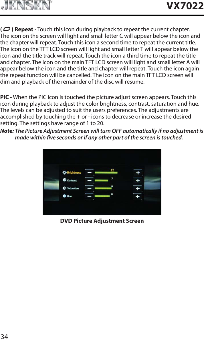 34VX7022( ) Repeat - Touch this icon during playback to repeat the current chapter. The icon on the screen will light and small letter C will appear below the icon and the chapter will repeat. Touch this icon a second time to repeat the current title. The icon on the TFT LCD screen will light and small letter T will appear below the icon and the title track will repeat. Touch the icon a third time to repeat the title and chapter. The icon on the main TFT LCD screen will light and small letter A will appear below the icon and the title and chapter will repeat. Touch the icon again the repeat function will be cancelled. The icon on the main TFT LCD screen will dim and playback of the remainder of the disc will resume.PIC - When the PIC icon is touched the picture adjust screen appears. Touch this icon during playback to adjust the color brightness, contrast, saturation and hue. The levels can be adjusted to suit the users preferences. The adjustments are accomplished by touching the + or - icons to decrease or increase the desired setting. The settings have range of 1 to 20. Note: The Picture Adjustment Screen will turn OFF automatically if no adjustment is made within ve seconds or if any other part of the screen is touched.DVD Picture Adjustment Screen