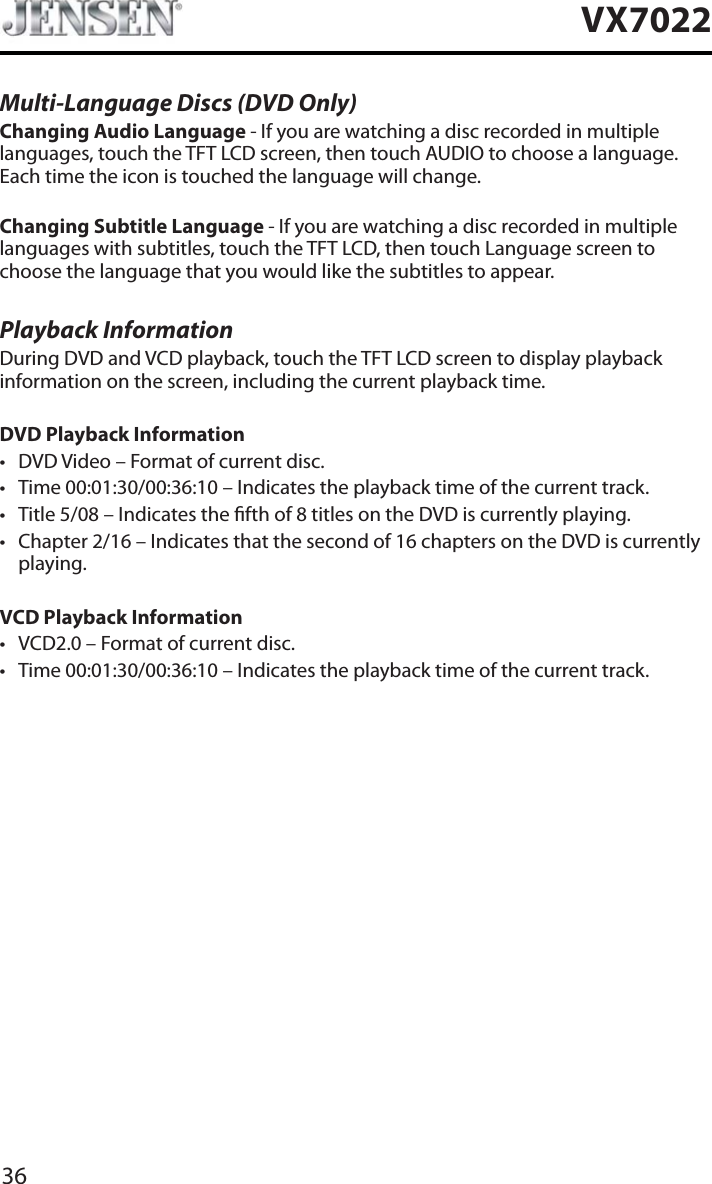 36VX7022Multi-Language Discs (DVD Only)Changing Audio Language - If you are watching a disc recorded in multiple languages, touch the TFT LCD screen, then touch AUDIO to choose a language. Each time the icon is touched the language will change.Changing Subtitle Language - If you are watching a disc recorded in multiple languages with subtitles, touch the TFT LCD, then touch Language screen to choose the language that you would like the subtitles to appear.Playback InformationDuring DVD and VCD playback, touch the TFT LCD screen to display playback information on the screen, including the current playback time.DVD Playback Informationt DVD Video &ndash; Format of current disc.t Time 00:01:30/00:36:10 &ndash; Indicates the playback time of the current track.t Title 5/08 &ndash; Indicates the fth of 8 titles on the DVD is currently playing.t Chapter 2/16 &ndash; Indicates that the second of 16 chapters on the DVD is currently playing.VCD Playback Information t VCD2.0 &ndash; Format of current disc.t Time 00:01:30/00:36:10 &ndash; Indicates the playback time of the current track.