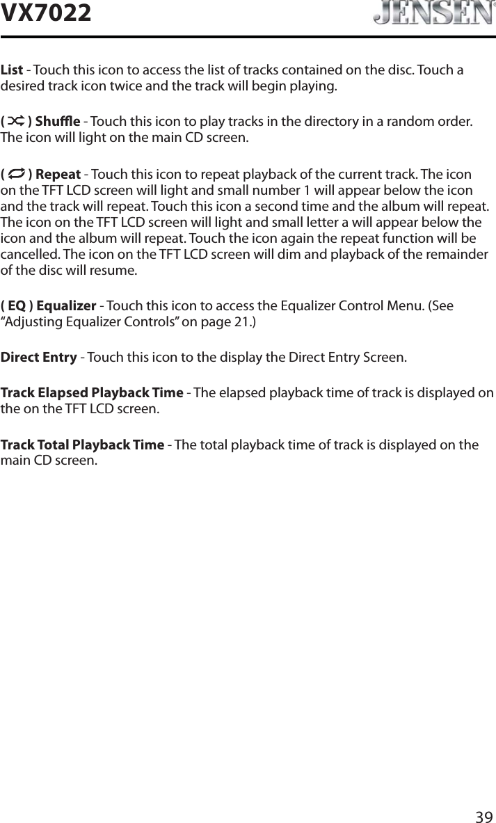 39VX7022List - Touch this icon to access the list of tracks contained on the disc. Touch a desired track icon twice and the track will begin playing. ( ) Shue - Touch this icon to play tracks in the directory in a random order. The icon will light on the main CD screen.( ) Repeat - Touch this icon to repeat playback of the current track. The icon on the TFT LCD screen will light and small number 1 will appear below the icon and the track will repeat. Touch this icon a second time and the album will repeat. The icon on the TFT LCD screen will light and small letter a will appear below the icon and the album will repeat. Touch the icon again the repeat function will be cancelled. The icon on the TFT LCD screen will dim and playback of the remainder of the disc will resume.( EQ ) Equalizer - Touch this icon to access the Equalizer Control Menu. (See &ldquo;Adjusting Equalizer Controls&rdquo; on page 21.)Direct Entry - Touch this icon to the display the Direct Entry Screen.Track Elapsed Playback Time - The elapsed playback time of track is displayed on the on the TFT LCD screen.Track Total Playback Time - The total playback time of track is displayed on the main CD screen.