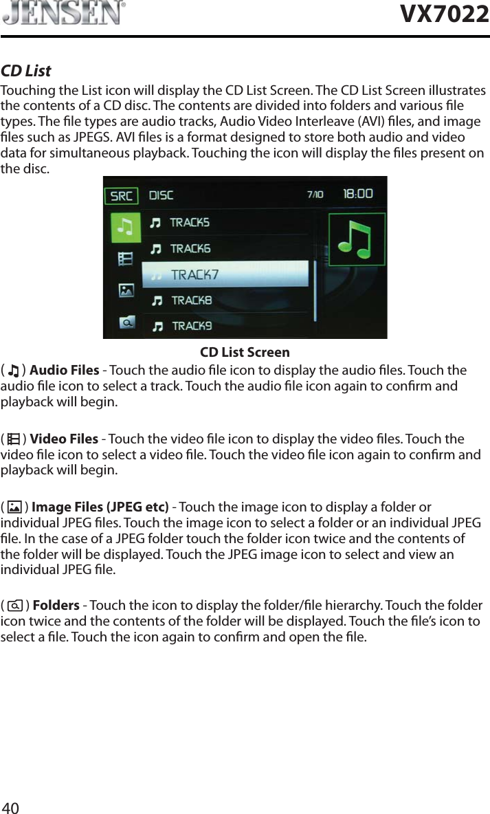 40VX7022CD ListTouching the List icon will display the CD List Screen. The CD List Screen illustrates the contents of a CD disc. The contents are divided into folders and various le types. The le types are audio tracks, Audio Video Interleave (AVI) les, and image les such as JPEGS. AVI les is a format designed to store both audio and video data for simultaneous playback. Touching the icon will display the les present on the disc. CD List Screen(  ) Audio Files - Touch the audio le icon to display the audio les. Touch the audio le icon to select a track. Touch the audio le icon again to conrm and playback will begin. (  ) Video Files - Touch the video le icon to display the video les. Touch the video le icon to select a video le. Touch the video le icon again to conrm and playback will begin.(  ) Image Files (JPEG etc) - Touch the image icon to display a folder or individual JPEG les. Touch the image icon to select a folder or an individual JPEG le. In the case of a JPEG folder touch the folder icon twice and the contents of the folder will be displayed. Touch the JPEG image icon to select and view an individual JPEG le.(  ) Folders - Touch the icon to display the folder/le hierarchy. Touch the folder icon twice and the contents of the folder will be displayed. Touch the le&rsquo;s icon to select a le. Touch the icon again to conrm and open the le.