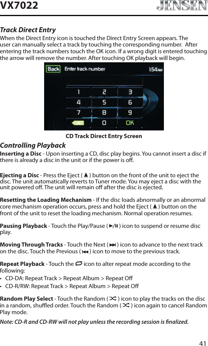 41VX7022Track Direct EntryWhen the Direct Entry icon is touched the Direct Entry Screen appears. The user can manually select a track by touching the corresponding number.  After entering the track numbers touch the OK icon. If a wrong digit is entered touching the arrow will remove the number. After touching OK playback will begin.CD Track Direct Entry ScreenControlling PlaybackInserting a Disc - Upon inserting a CD, disc play begins. You cannot insert a disc if there is already a disc in the unit or if the power is o. Ejecting a Disc - Press the Eject (   ) button on the front of the unit to eject the disc. The unit automatically reverts to Tuner mode. You may eject a disc with the unit powered o. The unit will remain o after the disc is ejected.Resetting the Loading Mechanism - If the disc loads abnormally or an abnormal core mechanism operation occurs, press and hold the Eject (   ) button on the front of the unit to reset the loading mechanism. Normal operation resumes.Pausing Playback - Touch the Play/Pause (   ) icon to suspend or resume disc play.Moving Through Tracks - Touch the Next (   ) icon to advance to the next track on the disc. Touch the Previous (   ) icon to move to the previous track.Repeat Playback - Touch the   icon to alter repeat mode according to the following: t CD-DA: Repeat Track > Repeat Album > Repeat Ot CD-R/RW: Repeat Track > Repeat Album > Repeat ORandom Play Select - Touch the Random (   ) icon to play the tracks on the disc in a random, shued order. Touch the Random (   ) icon again to cancel Random Play mode. Note: CD-R and CD-RW will not play unless the recording session is nalized.