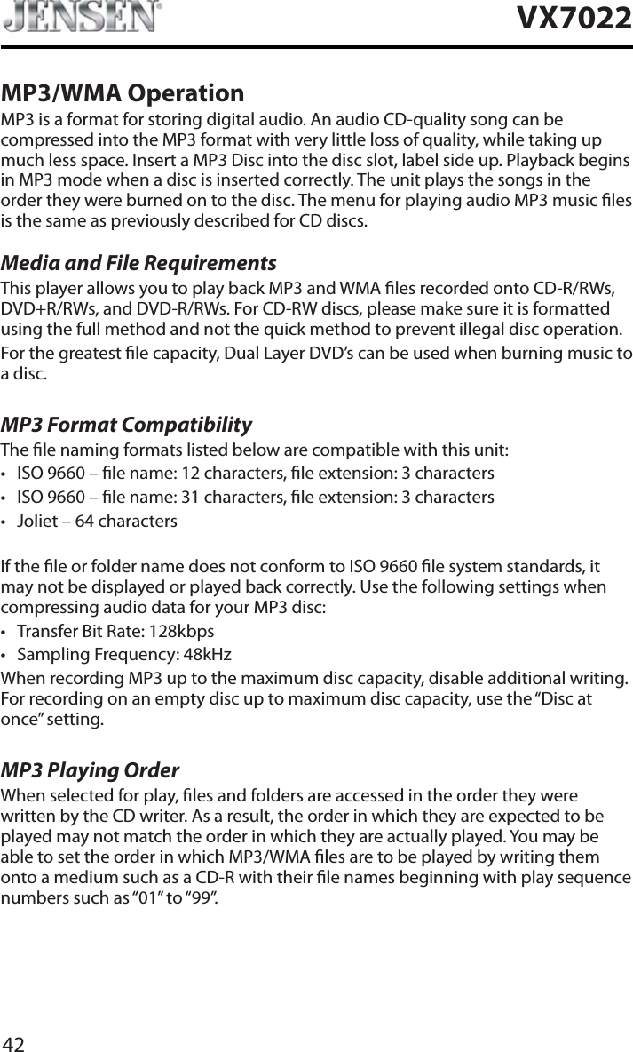 42VX7022MP3/WMA OperationMP3 is a format for storing digital audio. An audio CD-quality song can be compressed into the MP3 format with very little loss of quality, while taking up much less space. Insert a MP3 Disc into the disc slot, label side up. Playback begins in MP3 mode when a disc is inserted correctly. The unit plays the songs in the order they were burned on to the disc. The menu for playing audio MP3 music les is the same as previously described for CD discs.Media and File RequirementsThis player allows you to play back MP3 and WMA les recorded onto CD-R/RWs, DVD+R/RWs, and DVD-R/RWs. For CD-RW discs, please make sure it is formatted using the full method and not the quick method to prevent illegal disc operation.For the greatest le capacity, Dual Layer DVD&rsquo;s can be used when burning music to a disc. MP3 Format CompatibilityThe le naming formats listed below are compatible with this unit:t ISO 9660 &ndash; le name: 12 characters, le extension: 3 characterst ISO 9660 &ndash; le name: 31 characters, le extension: 3 characterst Joliet &ndash; 64 charactersIf the le or folder name does not conform to ISO 9660 le system standards, it may not be displayed or played back correctly. Use the following settings when compressing audio data for your MP3 disc:t Transfer Bit Rate: 128kbpst Sampling Frequency: 48kHzWhen recording MP3 up to the maximum disc capacity, disable additional writing. For recording on an empty disc up to maximum disc capacity, use the &ldquo;Disc at once&rdquo; setting.MP3 Playing OrderWhen selected for play, les and folders are accessed in the order they were written by the CD writer. As a result, the order in which they are expected to be played may not match the order in which they are actually played. You may be able to set the order in which MP3/WMA les are to be played by writing them onto a medium such as a CD-R with their le names beginning with play sequence numbers such as &ldquo;01&rdquo; to &ldquo;99&rdquo;.