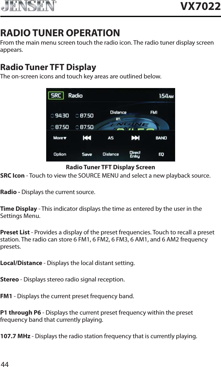 44VX7022RADIO TUNER OPERATIONFrom the main menu screen touch the radio icon. The radio tuner display screen appears.Radio Tuner TFT DisplayThe on-screen icons and touch key areas are outlined below.Radio Tuner TFT Display ScreenSRC Icon - Touch to view the SOURCE MENU and select a new playback source.Radio - Displays the current source.Time Display - This indicator displays the time as entered by the user in the Settings Menu.Preset List - Provides a display of the preset frequencies. Touch to recall a preset station. The radio can store 6 FM1, 6 FM2, 6 FM3, 6 AM1, and 6 AM2 frequency presets.Local/Distance - Displays the local distant setting.Stereo - Displays stereo radio signal reception.FM1 - Displays the current preset frequency band.P1 through P6 - Displays the current preset frequency within the preset frequency band that currently playing.107.7 MHz - Displays the radio station frequency that is currently playing.